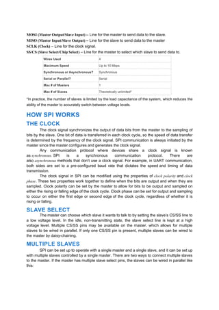 MOSI (Master Output/Slave Input) – Line for the master to send data to the slave.
MISO (Master Input/Slave Output) – Line for the slave to send data to the master
SCLK (Clock) – Line for the clock signal.
SS/CS (Slave Select/Chip Select) – Line for the master to select which slave to send data to.
*In practice, the number of slaves is limited by the load capacitance of the system, which reduces the
ability of the master to accurately switch between voltage levels.
HOW SPI WORKS
THE CLOCK
The clock signal synchronizes the output of data bits from the master to the sampling of
bits by the slave. One bit of data is transferred in each clock cycle, so the speed of data transfer
is determined by the frequency of the clock signal. SPI communication is always initiated by the
master since the master configures and generates the clock signal.
Any communication protocol where devices share a clock signal is known
as synchronous. SPI is a synchronous communication protocol. There are
also asynchronous methods that don’t use a clock signal. For example, in UART communication,
both sides are set to a pre-configured baud rate that dictates the speed and timing of data
transmission.
The clock signal in SPI can be modified using the properties of clock polarity and clock
phase. These two properties work together to define when the bits are output and when they are
sampled. Clock polarity can be set by the master to allow for bits to be output and sampled on
either the rising or falling edge of the clock cycle. Clock phase can be set for output and sampling
to occur on either the first edge or second edge of the clock cycle, regardless of whether it is
rising or falling.
SLAVE SELECT
The master can choose which slave it wants to talk to by setting the slave’s CS/SS line to
a low voltage level. In the idle, non-transmitting state, the slave select line is kept at a high
voltage level. Multiple CS/SS pins may be available on the master, which allows for multiple
slaves to be wired in parallel. If only one CS/SS pin is present, multiple slaves can be wired to
the master by daisy-chaining.
MULTIPLE SLAVES
SPI can be set up to operate with a single master and a single slave, and it can be set up
with multiple slaves controlled by a single master. There are two ways to connect multiple slaves
to the master. If the master has multiple slave select pins, the slaves can be wired in parallel like
this:
 