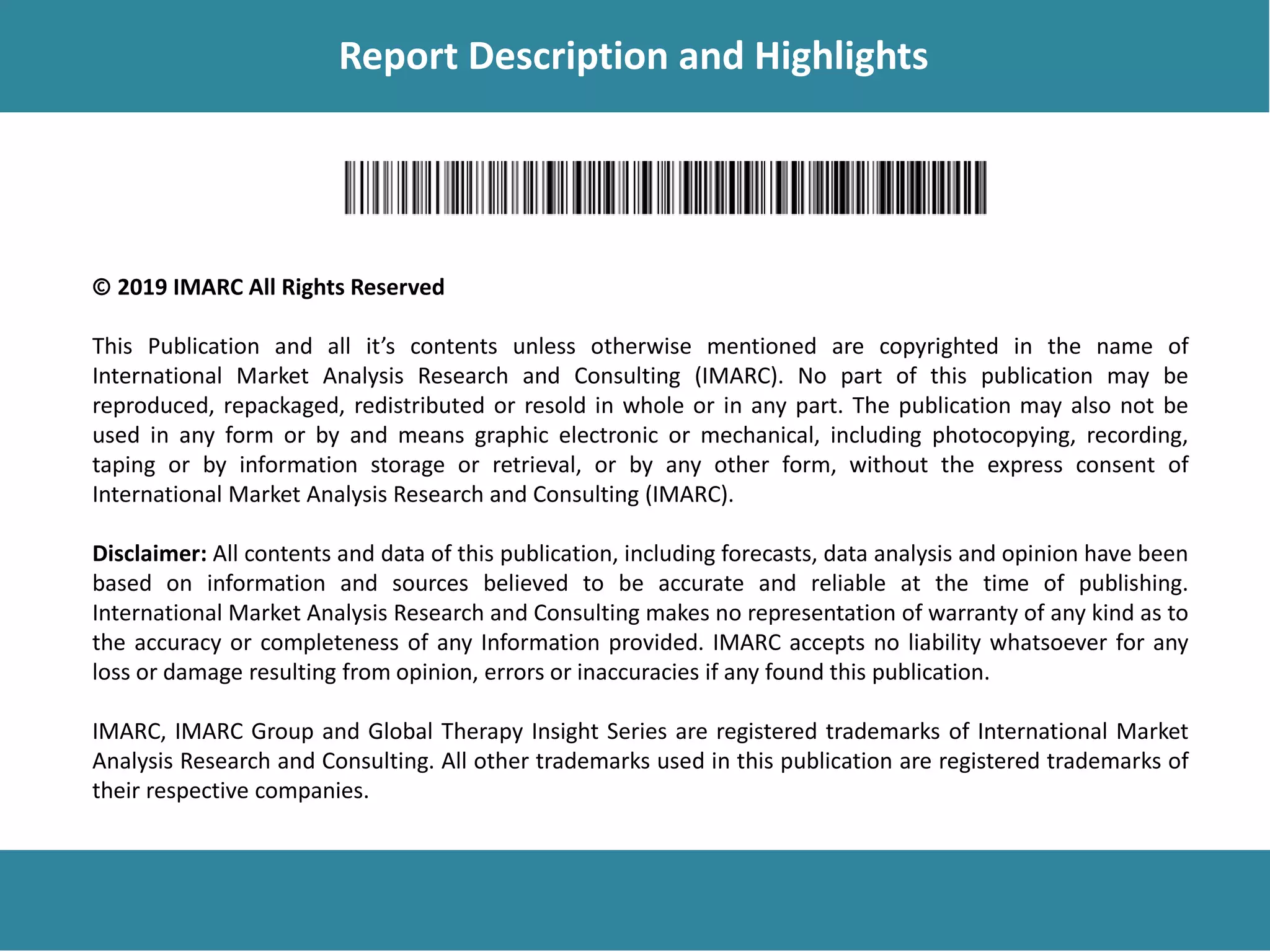 Report Description
Report Description and Highlights
© 2019 IMARC All Rights Reserved
This Publication and all it’s contents unless otherwise mentioned are copyrighted in the name of
International Market Analysis Research and Consulting (IMARC). No part of this publication may be
reproduced, repackaged, redistributed or resold in whole or in any part. The publication may also not be
used in any form or by and means graphic electronic or mechanical, including photocopying, recording,
taping or by information storage or retrieval, or by any other form, without the express consent of
International Market Analysis Research and Consulting (IMARC).
Disclaimer: All contents and data of this publication, including forecasts, data analysis and opinion have been
based on information and sources believed to be accurate and reliable at the time of publishing.
International Market Analysis Research and Consulting makes no representation of warranty of any kind as to
the accuracy or completeness of any Information provided. IMARC accepts no liability whatsoever for any
loss or damage resulting from opinion, errors or inaccuracies if any found this publication.
IMARC, IMARC Group and Global Therapy Insight Series are registered trademarks of International Market
Analysis Research and Consulting. All other trademarks used in this publication are registered trademarks of
their respective companies.
 