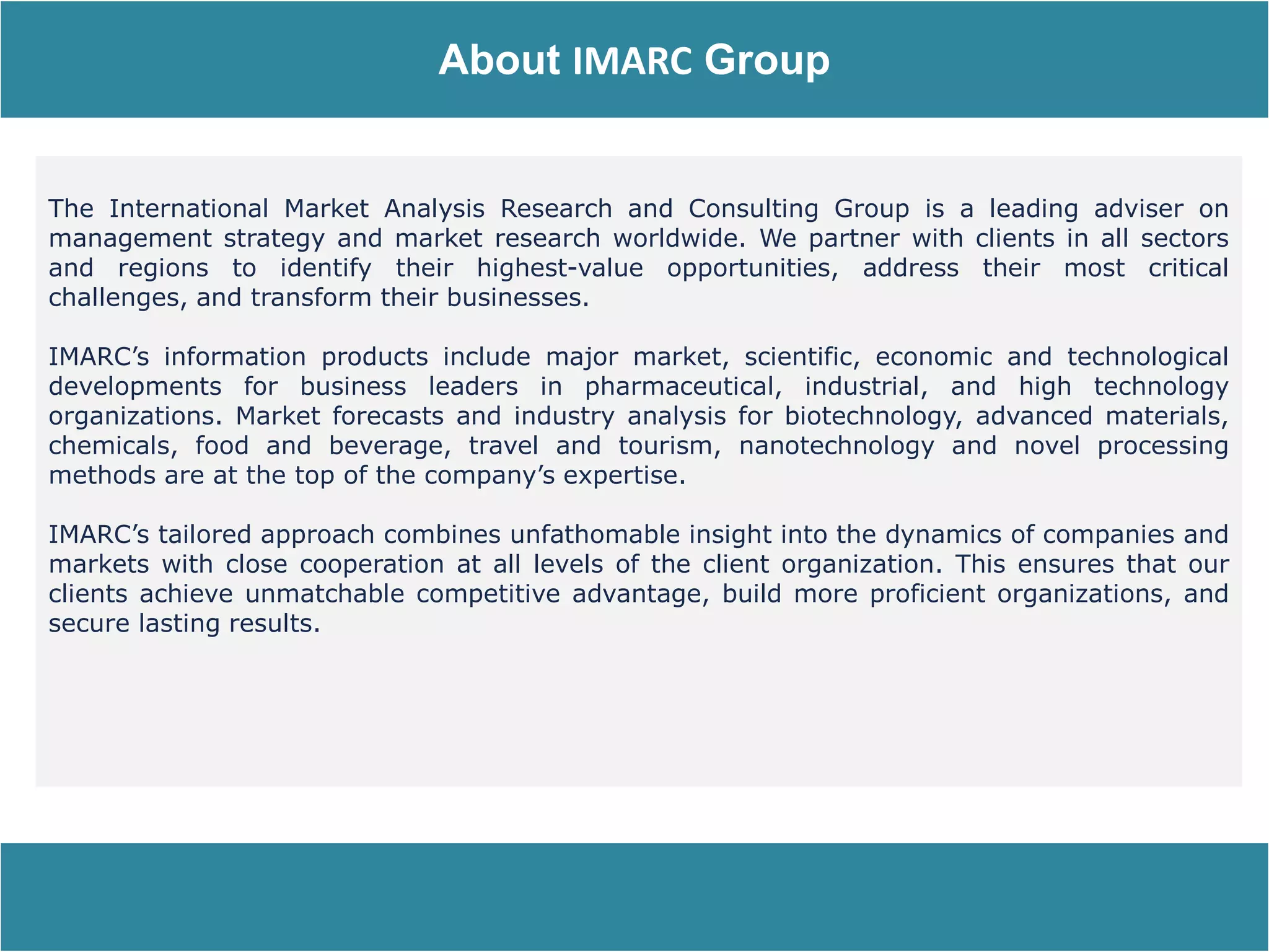 Report Description
About IMARC Group
The International Market Analysis Research and Consulting Group is a leading adviser on
management strategy and market research worldwide. We partner with clients in all sectors
and regions to identify their highest-value opportunities, address their most critical
challenges, and transform their businesses.
IMARC’s information products include major market, scientific, economic and technological
developments for business leaders in pharmaceutical, industrial, and high technology
organizations. Market forecasts and industry analysis for biotechnology, advanced materials,
chemicals, food and beverage, travel and tourism, nanotechnology and novel processing
methods are at the top of the company’s expertise.
IMARC’s tailored approach combines unfathomable insight into the dynamics of companies and
markets with close cooperation at all levels of the client organization. This ensures that our
clients achieve unmatchable competitive advantage, build more proficient organizations, and
secure lasting results.
 