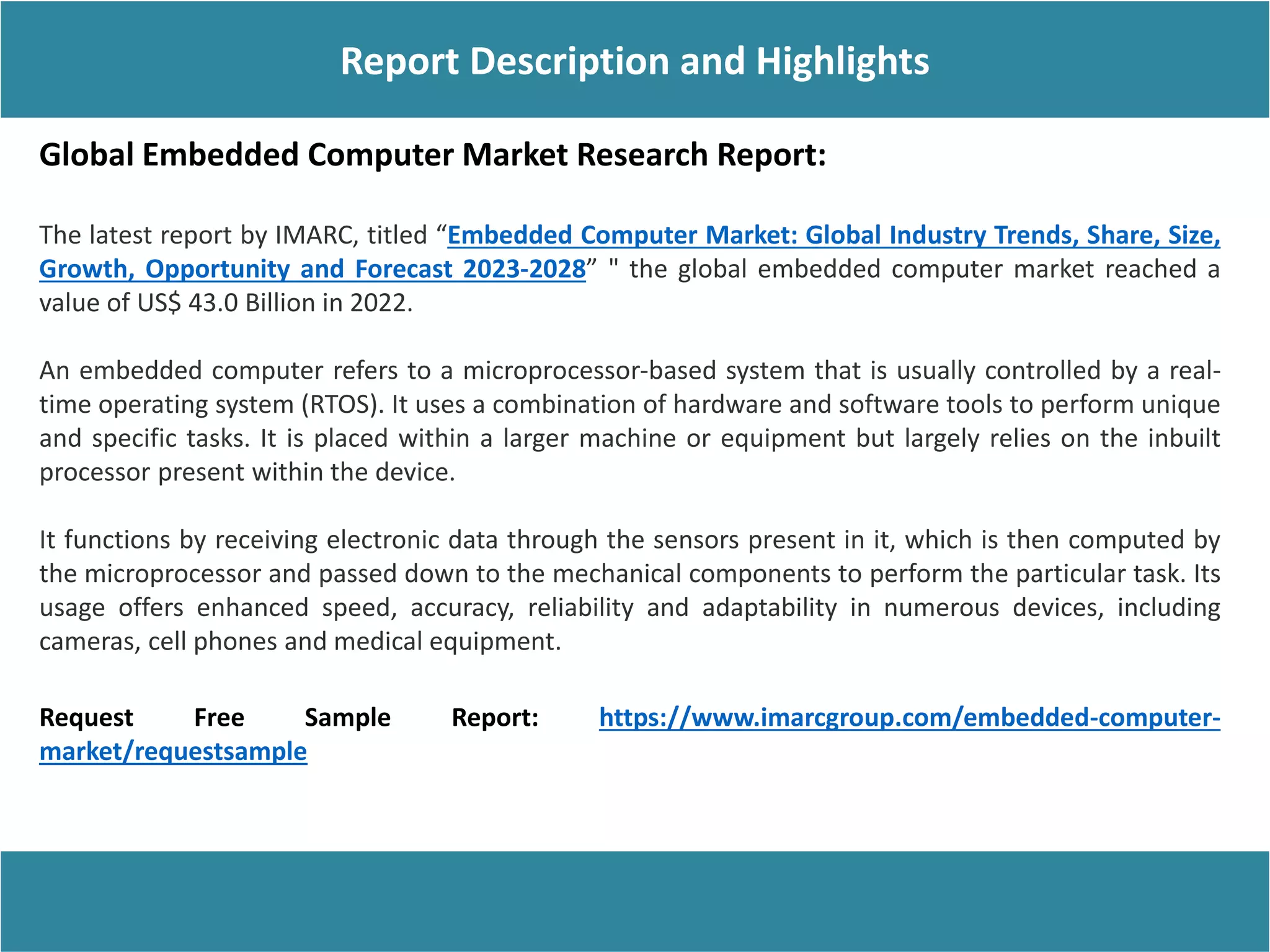 Report Description
Report Description and Highlights
Global Embedded Computer Market Research Report:
The latest report by IMARC, titled “Embedded Computer Market: Global Industry Trends, Share, Size,
Growth, Opportunity and Forecast 2023-2028” " the global embedded computer market reached a
value of US$ 43.0 Billion in 2022.
An embedded computer refers to a microprocessor-based system that is usually controlled by a real-
time operating system (RTOS). It uses a combination of hardware and software tools to perform unique
and specific tasks. It is placed within a larger machine or equipment but largely relies on the inbuilt
processor present within the device.
It functions by receiving electronic data through the sensors present in it, which is then computed by
the microprocessor and passed down to the mechanical components to perform the particular task. Its
usage offers enhanced speed, accuracy, reliability and adaptability in numerous devices, including
cameras, cell phones and medical equipment.
Request Free Sample Report: https://www.imarcgroup.com/embedded-computer-
market/requestsample
 