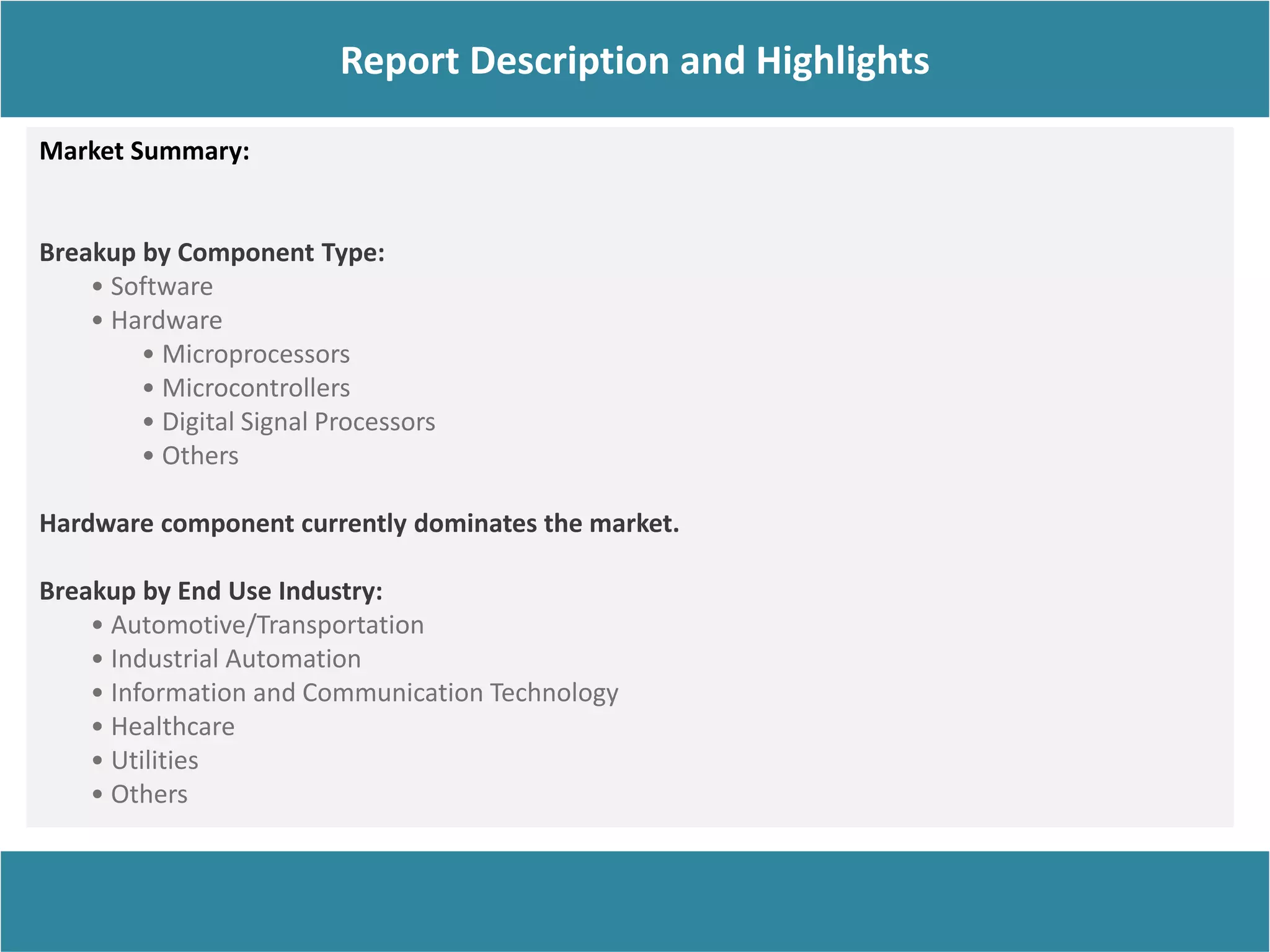 Report Description
Report Description and Highlights
Market Summary:
Breakup by Component Type:
• Software
• Hardware
• Microprocessors
• Microcontrollers
• Digital Signal Processors
• Others
Hardware component currently dominates the market.
Breakup by End Use Industry:
• Automotive/Transportation
• Industrial Automation
• Information and Communication Technology
• Healthcare
• Utilities
• Others
 