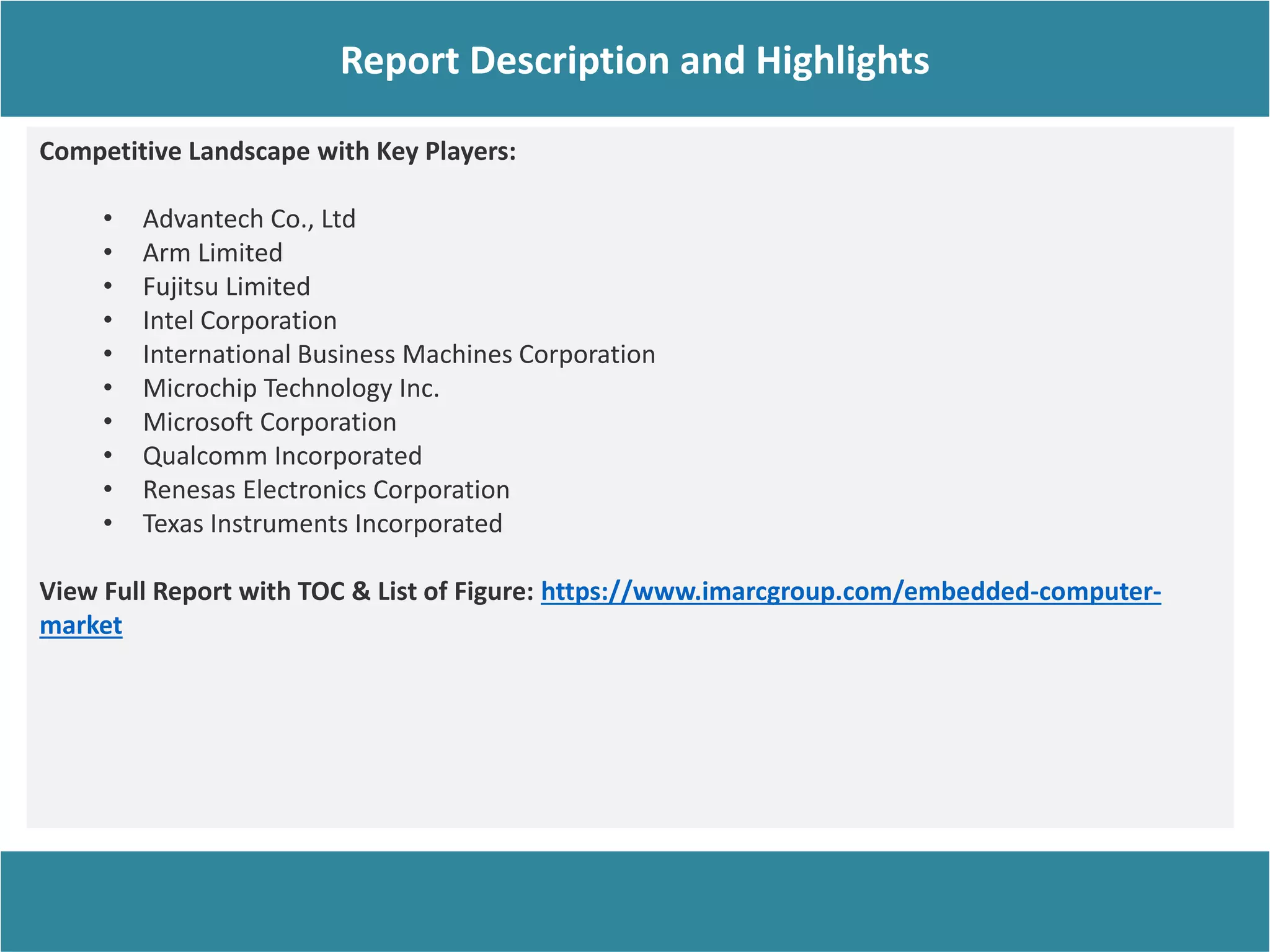 Competitive Landscape with Key Players:
• Advantech Co., Ltd
• Arm Limited
• Fujitsu Limited
• Intel Corporation
• International Business Machines Corporation
• Microchip Technology Inc.
• Microsoft Corporation
• Qualcomm Incorporated
• Renesas Electronics Corporation
• Texas Instruments Incorporated
View Full Report with TOC & List of Figure: https://www.imarcgroup.com/embedded-computer-
market
Report Description
Report Description and Highlights
 