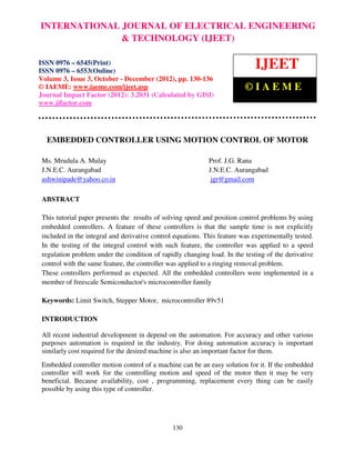 INTERNATIONAL JOURNAL OF ELECTRICALISSN 0976 – 6545(Print),
International Journal of Electrical Engineering and Technology (IJEET), ENGINEERING
ISSN 0976 – 6553(Online) Volume 3, Issue 3, October – December (2012), © IAEME
                             & TECHNOLOGY (IJEET)

ISSN 0976 – 6545(Print)
ISSN 0976 – 6553(Online)
                                                                              IJEET
Volume 3, Issue 3, October - December (2012), pp. 130-136
© IAEME: www.iaeme.com/ijeet.asp                                          ©IAEME
Journal Impact Factor (2012): 3.2031 (Calculated by GISI)
www.jifactor.com




  EMBEDDED CONTROLLER USING MOTION CONTROL OF MOTOR

 Ms. Mrudula A. Mulay                                        Prof. J.G. Rana
 J.N.E.C. Aurangabad                                         J.N.E.C. Aurangabad
 ashwinipade@yahoo.co.in                                      jgr@gmail.com

 ABSTRACT

 This tutorial paper presents the results of solving speed and position control problems by using
 embedded controllers. A feature of these controllers is that the sample time is not explicitly
 included in the integral and derivative control equations. This feature was experimentally tested.
 In the testing of the integral control with such feature, the controller was applied to a speed
 regulation problem under the condition of rapidly changing load. In the testing of the derivative
 control with the same feature, the controller was applied to a ringing removal problem.
 These controllers performed as expected. All the embedded controllers were implemented in a
 member of freescale Semiconductor's microcontroller family

 Keywords: Limit Switch, Stepper Motor, microcontroller 89v51

 INTRODUCTION

 All recent industrial development in depend on the automation. For accuracy and other various
 purposes automation is required in the industry. For doing automation accuracy is important
 similarly cost required for the desired machine is also an important factor for them.
 Embedded controller motion control of a machine can be an easy solution for it. If the embedded
 controller will work for the controlling motion and speed of the motor then it may be very
 beneficial. Because availability, cost , programming, replacement every thing can be easily
 possible by using this type of controller.




                                                130
 