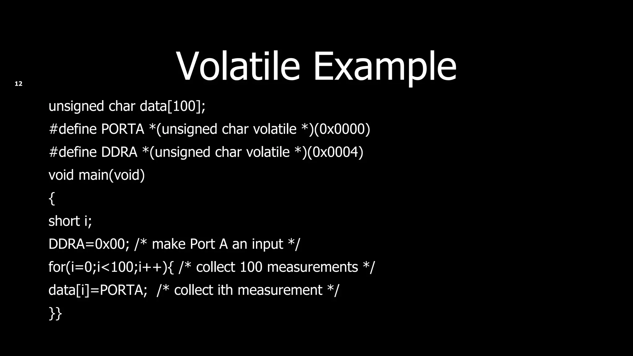 Volatile Example unsigned char data[100]; #define PORTA *(unsigned char volatile *)(0x0000) #define DDRA *(unsigned char volatile *)(0x0004) void main(void) { short i; DDRA=0x00; /* make Port A an input */ for(i=0;i<100;i++){ /* collect 100 measurements */ data[i]=PORTA;  /* collect ith measurement */ }} 