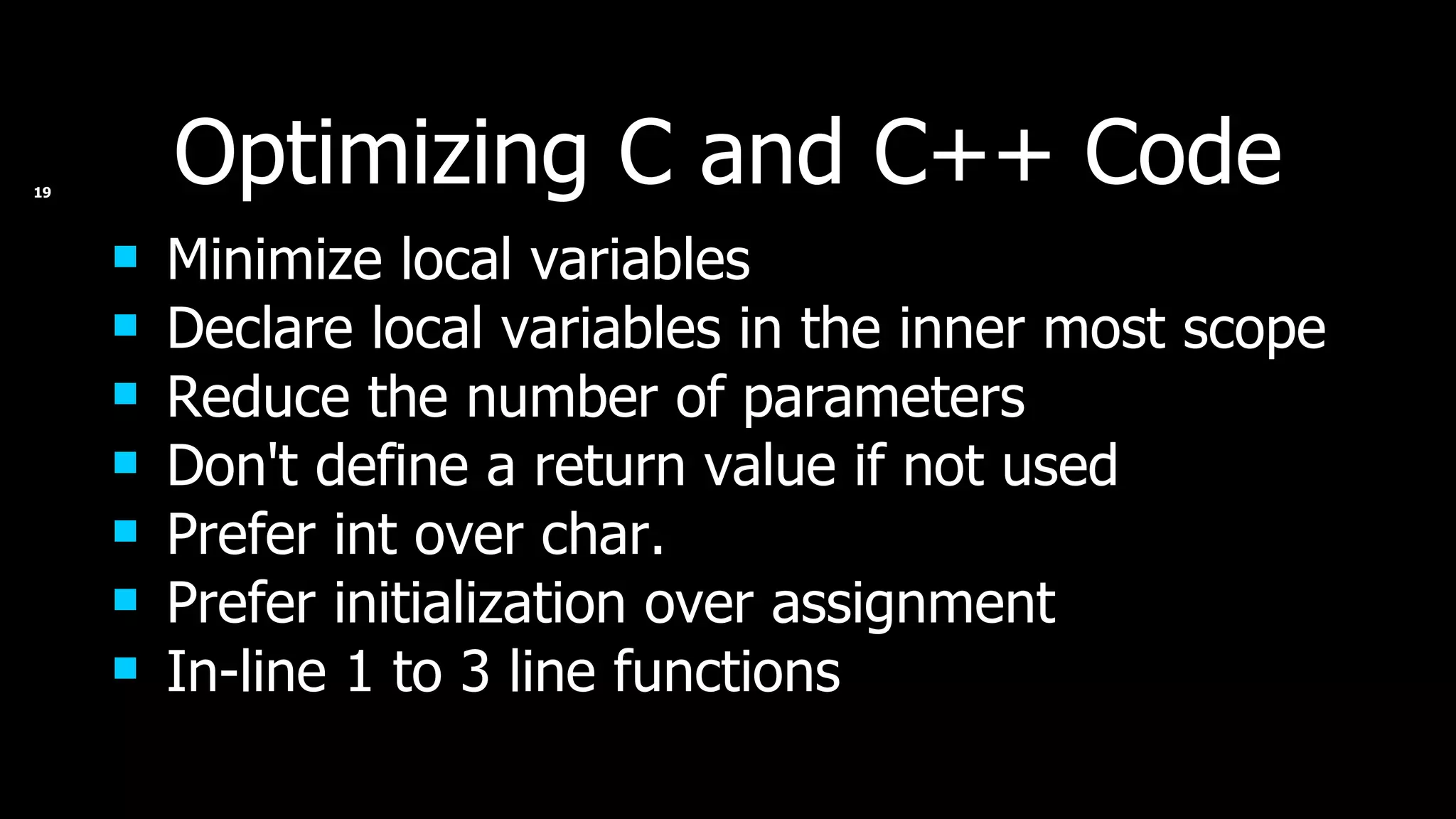 Optimizing C and C++ Code Minimize local variables Declare local variables in the inner most scope Reduce the number of parameters Don't define a return value if not used Prefer int over char. Prefer initialization over assignment In-line 1 to 3 line functions 