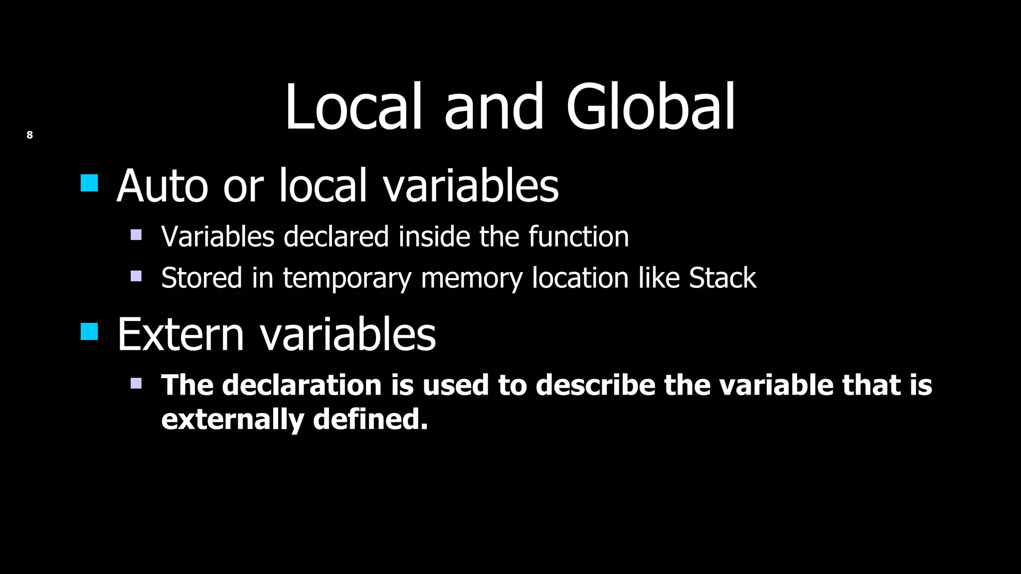 Local and Global Auto or local variables Variables declared inside the function Stored in temporary memory location like Stack Extern variables The declaration is used to describe the variable that is externally defined. 