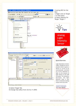 RESEARCH DESIGN LABS | VOLUME 1, ISSUE 1 WWW.RESEARCHDESIGNLAB.COM
Creating HEX for the
Part
1) Right click on Target
1 in Tree menu
2) Select Options for
Target ‘Target 1’
3) Select Target Tab
4) Change Xtal (Mhz) from 33.0 to 11.0592
Tips
Analog
Light
Intensity
Sensor
Quick Overview
Light dependent resistor
(LDR), suitable for use in
projects which require a
device or circuit to be
automatically switched
on or off in darkness or
light. As the amount of
light falling on this LDR
increases, its resistance
decreases. The light
detector itself is just
5mm in diameter.Analog
output more accurate.
Code & Schematic
For more details
www.researchdesignlab.com
 