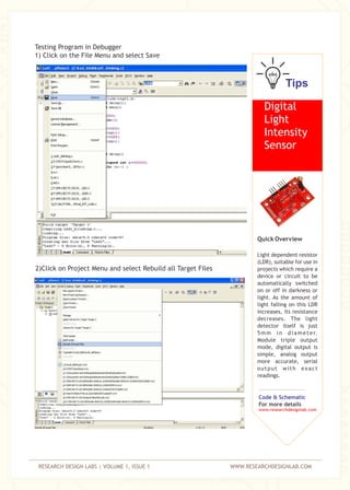 RESEARCH DESIGN LABS | VOLUME 1, ISSUE 1 WWW.RESEARCHDESIGNLAB.COM
Testing Program in Debugger
1) Click on the File Menu and select Save
2)Click on Project Menu and select Rebuild all Target Files
Tips
Digital
Light
Intensity
Sensor
Quick Overview
Light dependent resistor
(LDR), suitable for use in
projects which require a
device or circuit to be
automatically switched
on or off in darkness or
light. As the amount of
light falling on this LDR
increases, its resistance
decreases. The light
detector itself is just
5mm in diameter.
Module triple output
mode, digital output is
simple, analog output
more accurate, serial
output with exact
readings.
Code & Schematic
For more details
www.researchdesignlab.com
 