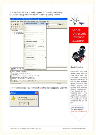 RESEARCH DESIGN LABS | VOLUME 1, ISSUE 1 WWW.RESEARCHDESIGNLAB.COM
3) In the Build Window it should report ‘0 Errors (s), 0 Warnings’
4) Click on Debug Menu and Select Start/Stop Debug Session.
5) If you are using a free version of Keil the dialog appears. Click OK.
Tips
Serial
Ultrasonic
Distance
Measure
Quick Overview
Ultrasonic Distance
Sensor comes with an
ASCII serial O/P and
provided optimum
ranging & detection of
long to short distance
ranges. Owing to their
stable, precise, non-
contact and accurate
distance measurements
from about 2 cm to 4
m e t e r s . C o m p a c t l y
designed, easy usable,
high ranging and easily
interfaced upon micro
controllers RX and TX
pin.
Code & Schematic
For more details
www.researchdesignlab.com
 
