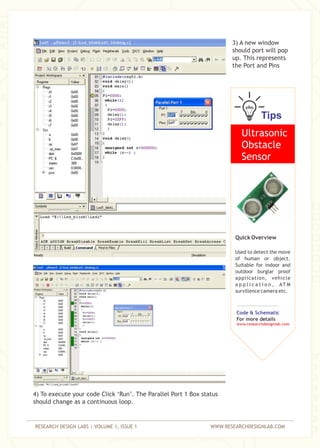 RESEARCH DESIGN LABS | VOLUME 1, ISSUE 1 WWW.RESEARCHDESIGNLAB.COM
3) A new window
should port will pop
up. This represents
the Port and Pins
4) To execute your code Click ‘Run’. The Parallel Port 1 Box status
should change as a continuous loop.
Tips
Ultrasonic
Obstacle
Sensor
Quick Overview
Used to detect the move
of human or object.
Suitable for indoor and
outdoor burglar proof
application, vehicle
a p p l i c a t i o n , AT M
survillence camera etc.
Code & Schematic
For more details
www.researchdesignlab.com
 