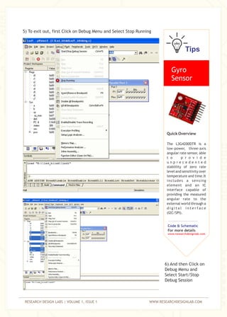RESEARCH DESIGN LABS | VOLUME 1, ISSUE 1 WWW.RESEARCHDESIGNLAB.COM
5) To exit out, first Click on Debug Menu and Select Stop Running
6) And then Click on
Debug Menu and
Select Start/Stop
Debug Session
Tips
Gyro
Sensor
Quick Overview
The L3G4200DTR is a
low-power, three-axis
angular rate sensor, able
t o p r o v i d e
u n p r e c e d e n t e d
stablility of zero rate
level and sensitivity over
temperature and time.It
includes a sensing
element and an IC
interface capable of
providing the measured
angular rate to the
external world through a
d i g i t a l i n t e r f a c e
(I2C/SPI).
Code & Schematic
For more details
www.researchdesignlab.com
 