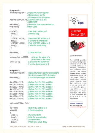 RESEARCH DESIGN LABS | VOLUME 1, ISSUE 1 WWW.RESEARCHDESIGNLAB.COM
Program 1:
#include<reg52.h>
#define LEDPORT P2
void delay();
void main()
{
P2=0X00;
while(1)
{
LEDPORT =0XFF;
delay();
LEDPORT =0X00;
delay();
}
}
void delay()
{
unsigned int x=60000;
while (x--) ;
}
// special function register
//declarations for the
// intended 8051 derivative
//Defining Port 2 as the
//'LEDPORT'
// Function prototype declaration
//Main Code
//Set Port 2 all bits to 0
//infinite loop
//Set LEDPORT all bits to 1
// Wait for a small delay
//Set LEDPORT all bits to 0
// Wait for small delay
// Delay Routine
// larger the value of x
//the more is the delay.
// executes this statement
// until x decrements to 0
Program 2:
#include<reg52.h>
void delay();
sbit LED0=P2^0;
sbit LED1=P2^1;
sbit LED2=P2^2;
sbit LED3=P2^3;
sbit LED4=P2^4;
sbit LED5=P2^5;
sbit LED6=P2^6;
sbit LED7=P2^7;
void main()//Main Code
{
P1=0x00;
while(1)
{
LED0=1;
delay();
LED1=1;
delay();
//special function register declarations
//for the intended 8051 derivative
// Function prototype declaration
//Define Port Pin P2.0 as LED0
//Define Port Pin P2.1 as LED1
//Define Port Pin P2.2 as LED2
//Define Port Pin P2.3 as LED3
//Define Port Pin P2.4 as LED4
//Define Port Pin P2.5 as LED5
//Define Port Pin P2.6 as LED6
//Define Port Pin P2.7 as LED7
//Set Port 2 all bits to 0
// Continuous loop
//Turn ON LED0
//Wait for a small delay
//Turn ON LED1
//Wait for a small delay
Tips
Current
Sensor 20A
Quick Overview
The ACS712 provides
economical and precise
solutions for AC or DC
current sensing in
industrial, commercial,
and communications
systems. The device
package allows for easy
implementation by the
c u s t o m e r. Ty p i c a l
applications include
motor control, load
d e t e c t i o n a n d
m a n a g e m e n t ,
switchmode power
s u p p l i e s , a n d
o v e r c u r r e n t f a u l t
protection. The device
is not intended for
a u t o m o t i v e
applications.
Code & Schematic
For more details
www.researchdesignlab.com
 