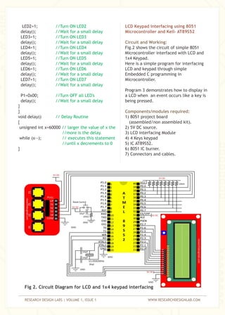 RESEARCH DESIGN LABS | VOLUME 1, ISSUE 1 WWW.RESEARCHDESIGNLAB.COM
LED2=1;
delay();
LED3=1;
delay();
LED4=1;
delay();
LED5=1;
delay();
LED6=1;
delay();
LED7=1;
delay();
P1=0x00;
delay();
}
}
void delay()
{
unsigned int x=60000
while (x--);
}
//Turn ON LED2
//Wait for a small delay
//Turn ON LED3
//Wait for a small delay
//Turn ON LED4
//Wait for a small delay
//Turn ON LED5
//Wait for a small delay
//Turn ON LED6
//Wait for a small delay
//Turn ON LED7
//Wait for a small delay
//Turn OFF all LED's
//Wait for a small delay
// Delay Routine
// larger the value of x the
//more is the delay.
// executes this statement
//until x decrements to 0
LCD Keypad interfacing using 8051
Microcontroller and Keil– AT89S52
Circuit and Working:
Components/modules required:
Fig.2 shows the circuit of simple 8051
Microcontroller interfaced with LCD and
1x4 Keypad.
Here is a simple program for interfacing
LCD and keypad through simple
Embedded C programming in
Microcontroller.
Program 3 demonstrates how to display in
a LCD when an event occurs like a key is
being pressed.
1) 8051 project board
(assembled/non assembled kit).
2) 5V DC source.
3) LCD interfacing Module
4) 4 Keys keypad
5) IC AT89S52.
6) 8051 IC burner.
7) Connectors and cables.
Fig 2. Circuit Diagram for LCD and 1x4 keypad interfacing
 