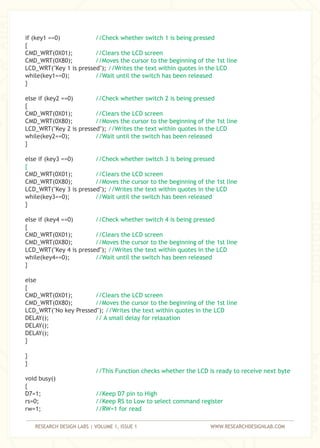 RESEARCH DESIGN LABS | VOLUME 1, ISSUE 1 WWW.RESEARCHDESIGNLAB.COM
if (key1 ==0)
{
CMD_WRT(0X01);
CMD_WRT(0X80);
LCD_WRT("Key 1 is pressed");
while(key1==0);
}
else if (key2 ==0)
{
CMD_WRT(0X01);
CMD_WRT(0X80);
LCD_WRT("Key 2 is pressed");
while(key2==0);
}
else if (key3 ==0)
CMD_WRT(0X01);
CMD_WRT(0X80);
LCD_WRT("Key 3 is pressed");
while(key3==0);
}
else if (key4 ==0)
{
CMD_WRT(0X01);
CMD_WRT(0X80);
LCD_WRT("Key 4 is pressed");
while(key4==0);
}
else
{
CMD_WRT(0X01);
CMD_WRT(0X80);
LCD_WRT("No key Pressed");
DELAY();
DELAY();
DELAY();
}
}
}
void busy()
{
D7=1;
rs=0;
rw=1;
//Check whether switch 1 is being pressed
//Clears the LCD screen
//Moves the cursor to the beginning of the 1st line
//Writes the text within quotes in the LCD
//Wait until the switch has been released
//Check whether switch 2 is being pressed
//Clears the LCD screen
//Moves the cursor to the beginning of the 1st line
//Writes the text within quotes in the LCD
//Wait until the switch has been released
//Check whether switch 3 is being pressed
{
//Clears the LCD screen
//Moves the cursor to the beginning of the 1st line
//Writes the text within quotes in the LCD
//Wait until the switch has been released
//Check whether switch 4 is being pressed
//Clears the LCD screen
//Moves the cursor to the beginning of the 1st line
//Writes the text within quotes in the LCD
//Wait until the switch has been released
//Clears the LCD screen
//Moves the cursor to the beginning of the 1st line
//Writes the text within quotes in the LCD
// A small delay for relaxation
//This Function checks whether the LCD is ready to receive next byte
//Keep D7 pin to High
//Keep RS to Low to select command register
//RW=1 for read
 
