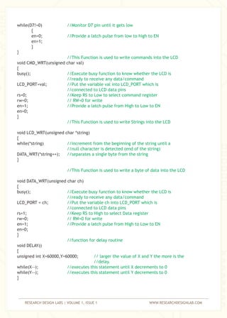 RESEARCH DESIGN LABS | VOLUME 1, ISSUE 1 WWW.RESEARCHDESIGNLAB.COM
while(D7!=0)
{
en=0;
en=1;
}
}
void CMD_WRT(unsigned char val)
{
busy();
LCD_PORT=val;
rs=0;
rw=0;
en=1;
en=0;
}
void LCD_WRT(unsigned char *string)
{
while(*string)
DATA_WRT(*string++);
}
void DATA_WRT(unsigned char ch)
{
busy();
LCD_PORT = ch;
rs=1;
rw=0;
en=1;
en=0;
}
void DELAY()
{
unsigned int X=60000,Y=60000;
while(X--);
while(Y--);
}
//Monitor D7 pin until it gets low
//Provide a latch pulse from low to high to EN
//This Function is used to write commands into the LCD
//Execute busy function to know whether the LCD is
//ready to receive any data/command
//Put the variable val into LCD_PORT which is
//connected to LCD data pins
//Keep RS to Low to select command register
// RW=0 for write
//Provide a latch pulse from High to Low to EN
//This Function is used to write Strings into the LCD
//increment from the beginning of the string until a
//null character is detected (end of the string)
//separates a single byte from the string
//This Function is used to write a byte of data into the LCD
//Execute busy function to know whether the LCD is
//ready to receive any data/command
//Put the variable ch into LCD_PORT which is
//connected to LCD data pins
//Keep RS to High to select Data register
// RW=0 for write
//Provide a latch pulse from High to Low to EN
//function for delay routine
// larger the value of X and Y the more is the
//delay.
//executes this statement until X decrements to 0
//executes this statement until Y decrements to 0
 