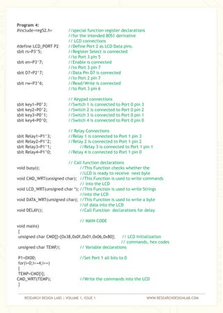 RESEARCH DESIGN LABS | VOLUME 1, ISSUE 1 WWW.RESEARCHDESIGNLAB.COM
Program 4:
#include<reg52.h>
#define LCD_PORT P2
sbit rs=P3^5;
sbit en=P3^7;
sbit D7=P2^7;
sbit rw=P3^6;
sbit key1=P0^3;
sbit key2=P0^2;
sbit key3=P0^1;
sbit key4=P0^0;
sbit Relay1=P1^3;
sbit Relay2=P1^2;
sbit Relay3=P1^1;
sbit Relay4=P1^0;
void busy();
void CMD_WRT(unsigned char);
void LCD_WRT(unsigned char *);
void DATA_WRT(unsigned char);
void DELAY();
void main()
{
unsigned char CMD[]={0x38,0x0f,0x01,0x06,0x80};
unsigned char TEMP,i;
P1=0X00;
for(i=0;i<=4;i++)
{
TEMP=CMD[i];
CMD_WRT(TEMP);
}
//special function register declarations
//for the intended 8051 derivative
// LCD connections
//Define Port 2 as LCD Data pins.
//Register Select is connected
//to Port 3 pin 5
//Enable is connected
//to Port 3 pin 7
//Data Pin D7 is connected
//to Port 2 pin 7
//Read/Write is connected
//to Port 3 pin 6
// Keypad connections
//Switch 1 is connected to Port 0 pin 3
//Switch 2 is connected to Port 0 pin 2
//Switch 3 is connected to Port 0 pin 1
//Switch 4 is connected to Port 0 pin 0
// Relay Connections
//Relay 1 is connected to Port 1 pin 3
//Relay 2 is connected to Port 1 pin 2
//Relay 3 is connected to Port 1 pin 1
//Relay 4 is connected to Port 1 pin 0
// Call function declarations
//This Function checks whether the
//LCD is ready to receive next byte
//This Function is used to write commands
// into the LCD
//This Function is used to write Strings
//into the LCD
//This Function is used to write a byte
//of data into the LCD
//Call Function declarations for delay
// MAIN CODE
// LCD Initialization
// commands, hex codes
// Variable declarations
//Set Port 1 all bits to 0
//Write the commands into the LCD
 