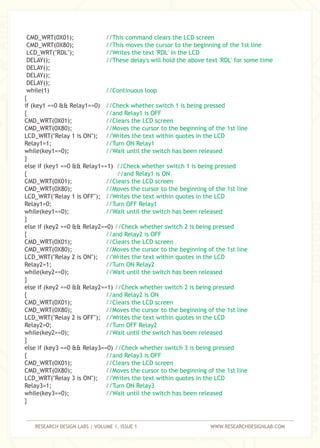 RESEARCH DESIGN LABS | VOLUME 1, ISSUE 1 WWW.RESEARCHDESIGNLAB.COM
CMD_WRT(0X01);
CMD_WRT(0X80);
LCD_WRT("RDL");
DELAY();
DELAY();
DELAY();
DELAY();
while(1)
{
if (key1 ==0 && Relay1==0)
{
CMD_WRT(0X01);
CMD_WRT(0X80);
LCD_WRT("Relay 1 is ON");
Relay1=1;
while(key1==0);
}
else if (key1 ==0 && Relay1==1)
{
CMD_WRT(0X01);
CMD_WRT(0X80);
LCD_WRT("Relay 1 is OFF");
Relay1=0;
while(key1==0);
}
else if (key2 ==0 && Relay2==0)
{
CMD_WRT(0X01);
CMD_WRT(0X80);
LCD_WRT("Relay 2 is ON");
Relay2=1;
while(key2==0);
}
else if (key2 ==0 && Relay2==1)
{
CMD_WRT(0X01);
CMD_WRT(0X80);
LCD_WRT("Relay 2 is OFF");
Relay2=0;
while(key2==0);
}
else if (key3 ==0 && Relay3==0)
{
CMD_WRT(0X01);
CMD_WRT(0X80);
LCD_WRT("Relay 3 is ON");
Relay3=1;
while(key3==0);
}
//This command clears the LCD screen
//This moves the cursor to the beginning of the 1st line
//Writes the text 'RDL' in the LCD
//These delay's will hold the above text 'RDL' for some time
//Continuous loop
//Check whether switch 1 is being pressed
//and Relay1 is OFF
//Clears the LCD screen
//Moves the cursor to the beginning of the 1st line
//Writes the text within quotes in the LCD
//Turn ON Relay1
//Wait until the switch has been released
//Check whether switch 1 is being pressed
//and Relay1 is ON
//Clears the LCD screen
//Moves the cursor to the beginning of the 1st line
//Writes the text within quotes in the LCD
//Turn OFF Relay1
//Wait until the switch has been released
//Check whether switch 2 is being pressed
//and Relay2 is OFF
//Clears the LCD screen
//Moves the cursor to the beginning of the 1st line
//Writes the text within quotes in the LCD
//Turn ON Relay2
//Wait until the switch has been released
//Check whether switch 2 is being pressed
//and Relay2 is ON
//Clears the LCD screen
//Moves the cursor to the beginning of the 1st line
//Writes the text within quotes in the LCD
//Turn OFF Relay2
//Wait until the switch has been released
//Check whether switch 3 is being pressed
//and Relay3 is OFF
//Clears the LCD screen
//Moves the cursor to the beginning of the 1st line
//Writes the text within quotes in the LCD
//Turn ON Relay3
//Wait until the switch has been released
 