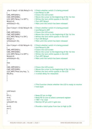 RESEARCH DESIGN LABS | VOLUME 1, ISSUE 1 WWW.RESEARCHDESIGNLAB.COM
else if (key3 ==0 && Relay3==1)
{
CMD_WRT(0X01);
CMD_WRT(0X80);
LCD_WRT("Relay 3 is OFF");
Relay3=0;
while(key3==0);
}
else if (key4 ==0 && Relay4==0)
{
CMD_WRT(0X01);
CMD_WRT(0X80);
LCD_WRT("Relay 4 is ON");
Relay4=1;
while(key4==0);
}
else if (key4 ==0 && Relay4==1)
{
CMD_WRT(0X01);
CMD_WRT(0X80);
LCD_WRT("Relay 4 is OFF");
Relay4=0;
while(key4==0);
else
{
CMD_WRT(0X01);
CMD_WRT(0X80);
LCD_WRT("Press any key..");
DELAY();
}
}
}
void busy()
{
D7=1;
rs=0;
rw=1;
while(D7!=0)
{
en=0;
en=1;
}
}
//Check whether switch 3 is being pressed
//and Relay3 is ON
//Clears the LCD screen
//Moves the cursor to the beginning of the 1st line
//Writes the text within quotes in the LCD
//Turn OFF Relay3
//Wait until the switch has been released
//Check whether switch 4 is being pressed
//and Relay4 is OFF
//Clears the LCD screen
//Moves the cursor to the beginning of the 1st line
//Writes the text within quotes in the LCD
//Turn ON Relay4
//Wait until the switch has been released
//Check whether switch 4 is being pressed
//and Relay4 is ON
//Clears the LCD screen
//Moves the cursor to the beginning of the 1st line
//Writes the text within quotes in the LCD
//Turn OFF Relay4
//Wait until the switch has been released
}
//Clears the LCD screen
//Moves the cursor to the beginning of the 1st line
//Writes the text within quotes in the LCD
// A small delay for relaxation
//This Function checks whether the LCD is ready to receive
//next byte
//Keep D7 pin to High
//Keep RS to Low to select command register
// RW=1 for read
//Monitor D7 pin until it gets low
//Provide a latch pulse from low to high to EN
 