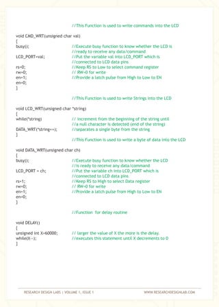 RESEARCH DESIGN LABS | VOLUME 1, ISSUE 1 WWW.RESEARCHDESIGNLAB.COM
void CMD_WRT(unsigned char val)
{
busy();
LCD_PORT=val;
rs=0;
rw=0;
en=1;
en=0;
}
void LCD_WRT(unsigned char *string)
{
while(*string)
DATA_WRT(*string++);
}
void DATA_WRT(unsigned char ch)
{
busy();
LCD_PORT = ch;
rs=1;
rw=0;
en=1;
en=0;
}
void DELAY()
{
unsigned int X=60000;
while(X--);
}
//This Function is used to write commands into the LCD
//Execute busy function to know whether the LCD is
//ready to receive any data/command
//Put the variable val into LCD_PORT which is
//connected to LCD data pins
//Keep RS to Low to select command register
// RW=0 for write
//Provide a latch pulse from High to Low to EN
//This Function is used to write Strings into the LCD
// increment from the beginning of the string until
//a null character is detected (end of the string)
//separates a single byte from the string
//This Function is used to write a byte of data into the LCD
//Execute busy function to know whether the LCD
//is ready to receive any data/command
//Put the variable ch into LCD_PORT which is
//connected to LCD data pins
//Keep RS to High to select Data register
// RW=0 for write
//Provide a latch pulse from High to Low to EN
//Function for delay routine
// larger the value of X the more is the delay.
//executes this statement until X decrements to 0
 