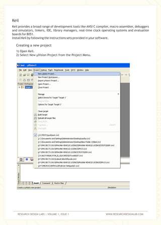 RESEARCH DESIGN LABS | VOLUME 1, ISSUE 1 WWW.RESEARCHDESIGNLAB.COM
Keil provides a broad range of development tools like ANSI C compiler, macro assembler, debuggers
and simulators, linkers, IDE, library managers, real-time clock operating systems and evaluation
boards for 8051.
Install Keil by following the instructions sets provided in your software.
1) Open Keil.
2) Select New µVision Project from the Project Menu.
Keil
Creating a new project
 