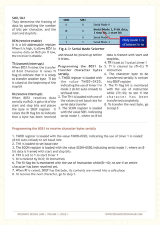 RESEARCH DESIGN LABS | VOLUME 1, ISSUE 1 WWW.RESEARCHDESIGNLAB.COM
SM0, SM1
They determine the framing of
data by specifying the number
of bits per character, and the
start and stop bits.
REN (receive enable)
It is a bit-addressable register
When it is high, it allows 8051 to
receive data on RxD pin If low,
and should be picked up before data is framed with start andthe receiver is disable.
it is lost. stop bits.
4. TR1 is set to 1 to start timer 1TI (transmit interrupt)
Programming the 8051 to 5. TI is cleared by (TI=0;) TIWhen 8051 finishes the transfer
transfer character bytes instructionof 8-bit Character It raises TI
serially. 6. The character byte to beflag to indicate that it is ready
1. TMOD register is loaded with transferred serially is writtento transfer another byte TI bit
the value TMOD=0X20, into SBUF registeris raised at the beginning of the
indicating the use of timer 1 in 7. The TI flag bit is monitoredstop bit
mode 2 (8-bit auto-reload) to with the use of instruction
set baud rate. while (TI==0); to see if theRI (receive interrupt)
2. The TH1 is loaded with one of c h a r a c t e r h a s b e e nWhen 8051 receives data
the values to set baud rate for transferred completely.serially via RxD, it gets rid of the
serial data transfer 8. To transfer the next byte, gostart and stop bits and places
3. The SCON register is loaded to step 5the byte in SBUF register It
with the value 50H, indicatingraises the RI flag bit to indicate
serial mode 1, where an 8-bitthat a byte has been received
Programming the 8051 to receive character bytes serially
1. TMOD register is loaded with the value TMOD=0X20, indicating the use of timer 1 in mode2
(8-bit auto-reload) to set baud rate
2. TH1 is loaded to set baud rate
3. The SCON register is loaded with the value SCON=0X50,indicating serial mode 1, where an 8-
bit data is framed with start and stop bits
4. TR1 is set to 1 to start timer 1
5. RI is cleared by RI=0; RI instruction
6. The RI flag bit is monitored with the use of instruction while(RI==0); to see if an entire
character has been received yet.
7. When RI is raised, SBUF has the byte, its contents are moved into a safe place
8. To receive the next character, go to step 5
Fig 4.3: Serial Mode Selector
 