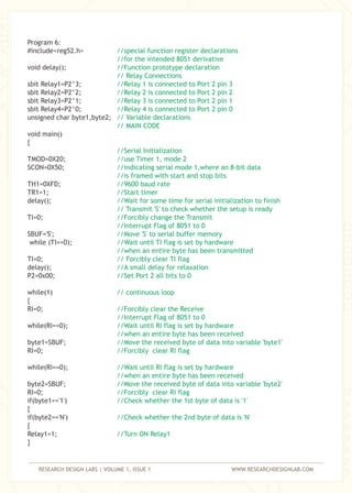 RESEARCH DESIGN LABS | VOLUME 1, ISSUE 1 WWW.RESEARCHDESIGNLAB.COM
Program 6:
#include<reg52.h>
void delay();
sbit Relay1=P2^3;
sbit Relay2=P2^2;
sbit Relay3=P2^1;
sbit Relay4=P2^0;
unsigned char byte1,byte2;
void main()
{
TMOD=0X20;
SCON=0X50;
TH1=0XFD;
TR1=1;
delay();
TI=0;
SBUF='S';
while (TI==0);
TI=0;
delay();
P2=0x00;
while(1)
{
RI=0;
while(RI==0);
byte1=SBUF; '
RI=0;
while(RI==0);
byte2=SBUF;
RI=0;
if(byte1=='1')
{
if(byte2=='N')
{
Relay1=1;
}
//special function register declarations
//for the intended 8051 derivative
//Function prototype declaration
// Relay Connections
//Relay 1 is connected to Port 2 pin 3
//Relay 2 is connected to Port 2 pin 2
//Relay 3 is connected to Port 2 pin 1
//Relay 4 is connected to Port 2 pin 0
// Variable declarations
// MAIN CODE
//Serial Initialization
//use Timer 1, mode 2
//indicating serial mode 1,where an 8-bit data
//is framed with start and stop bits
//9600 baud rate
//Start timer
//Wait for some time for serial initialization to finish
// Transmit 'S' to check whether the setup is ready
//Forcibly change the Transmit
//Interrupt Flag of 8051 to 0
//Move 'S' to serial buffer memory
//Wait until TI flag is set by hardware
//when an entire byte has been transmitted
// Forcibly clear TI flag
//A small delay for relaxation
//Set Port 2 all bits to 0
// continuous loop
//Forcibly clear the Receive
//Interrupt Flag of 8051 to 0
//Wait until RI flag is set by hardware
//when an entire byte has been received
//Move the received byte of data into variable 'byte1
//Forcibly clear RI flag
//Wait until RI flag is set by hardware
//when an entire byte has been received
//Move the received byte of data into variable 'byte2'
//Forcibly clear RI flag
//Check whether the 1st byte of data is '1'
//Check whether the 2nd byte of data is 'N'
//Turn ON Relay1
 