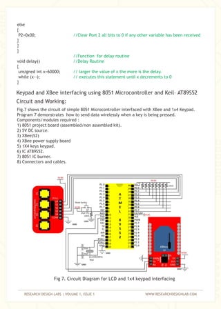 RESEARCH DESIGN LABS | VOLUME 1, ISSUE 1 WWW.RESEARCHDESIGNLAB.COM
else
{
P2=0x00;
}
}
}
void delay()
{
unsigned int x=60000;
while (x--);
}
//Clear Port 2 all bits to 0 if any other variable has been received
//Function for delay routine
//Delay Routine
// larger the value of x the more is the delay.
// executes this statement until x decrements to 0
Fig.7 shows the circuit of simple 8051 Microcontroller interfaced with XBee and 1x4 Keypad.
Program 7 demonstrates how to send data wirelessly when a key is being pressed.
Components/modules required :
1) 8051 project board (assembled/non assembled kit).
2) 5V DC source.
3) XBee(S2)
4) XBee power supply board
5) 1X4 keys keypad.
6) IC AT89S52.
7) 8051 IC burner.
8) Connectors and cables.
Fig 7. Circuit Diagram for LCD and 1x4 keypad interfacing
Keypad and XBee interfacing using 8051 Microcontroller and Keil– AT89S52
Circuit and Working:
 
