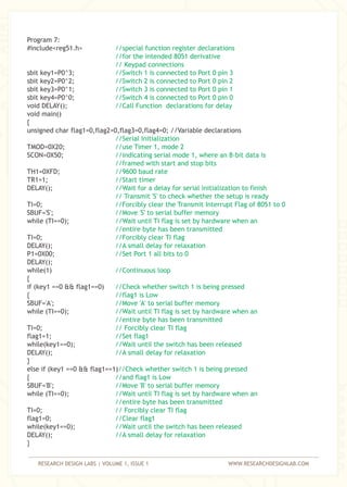 RESEARCH DESIGN LABS | VOLUME 1, ISSUE 1 WWW.RESEARCHDESIGNLAB.COM
Program 7:
#include<reg51.h>
sbit key1=P0^3;
sbit key2=P0^2;
sbit key3=P0^1;
sbit key4=P0^0;
void DELAY();
void main()
{
unsigned char flag1=0,flag2=0,flag3=0,flag4=0; //Variable declarations
TMOD=0X20;
SCON=0X50;
TH1=0XFD;
TR1=1;
DELAY();
TI=0;
SBUF='S';
while (TI==0);
TI=0;
DELAY();
P1=0X00;
DELAY();
while(1)
{
if (key1 ==0 && flag1==0)
{
SBUF='A';
while (TI==0);
TI=0;
flag1=1;
while(key1==0);
DELAY();
}
else if (key1 ==0 && flag1==1)
{
SBUF='B';
while (TI==0);
TI=0;
flag1=0;
while(key1==0);
DELAY();
}
//special function register declarations
//for the intended 8051 derivative
// Keypad connections
//Switch 1 is connected to Port 0 pin 3
//Switch 2 is connected to Port 0 pin 2
//Switch 3 is connected to Port 0 pin 1
//Switch 4 is connected to Port 0 pin 0
//Call Function declarations for delay
//Serial Initialization
//use Timer 1, mode 2
//indicating serial mode 1, where an 8-bit data is
//framed with start and stop bits
//9600 baud rate
//Start timer
//Wait for a delay for serial initialization to finish
// Transmit 'S' to check whether the setup is ready
//Forcibly clear the Transmit Interrupt Flag of 8051 to 0
//Move 'S' to serial buffer memory
//Wait until TI flag is set by hardware when an
//entire byte has been transmitted
//Forcibly clear TI flag
//A small delay for relaxation
//Set Port 1 all bits to 0
//Continuous loop
//Check whether switch 1 is being pressed
//flag1 is Low
//Move 'A' to serial buffer memory
//Wait until TI flag is set by hardware when an
//entire byte has been transmitted
// Forcibly clear TI flag
//Set flag1
//Wait until the switch has been released
//A small delay for relaxation
//Check whether switch 1 is being pressed
//and flag1 is Low
//Move 'B' to serial buffer memory
//Wait until TI flag is set by hardware when an
//entire byte has been transmitted
// Forcibly clear TI flag
//Clear flag1
//Wait until the switch has been released
//A small delay for relaxation
 