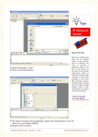 RESEARCH DESIGN LABS | VOLUME 1, ISSUE 1 WWW.RESEARCHDESIGNLAB.COM
3) Name the project ‘Led1’.
4) Click on the Save Button.
5) The device window will be displayed. Select the manufacturer of the IC.
Here let us use ATMEL AT89S52
6) Double Click on Atmel.
Tips
IR Obstacle
Sensor
Quick Overview
Based on a simple basic
Idea, this IR obstacle
sensor, is easy to build,
easy to calibrate and
still, it provides a
detection range of 10-
30 cm. This sensor can
be used for most indoor
applications where no
important ambient light
is present. It is the same
principle in ALL Infra-
Red proximity sensors.
The basic idea is to send
infra red light through
IR-LEDs, which is then
reflected by any object
in front of the sensor.
Code & Schematic
For more details
www.researchdesignlab.com
 