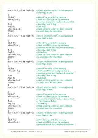RESEARCH DESIGN LABS | VOLUME 1, ISSUE 1 WWW.RESEARCHDESIGNLAB.COM
else if (key2 ==0 && flag2==0)
{
SBUF='C';
while (TI==0);
TI=0;
flag2=1;
while(key2==0);
DELAY();
}
else if (key2 ==0 && flag2==1)
{
SBUF='D';
while (TI==0);
TI=0;
flag2=0;
while(key2==0);
DELAY();
}
else if (key3 ==0 && flag3==0)
{
SBUF='E';
while (TI==0);
TI=0;
flag3=1;
while(key3==0);
DELAY();
}
else if (key3 ==0 && flag3==1)
{
SBUF='F';
while (TI==0);
TI=0;
flag3=0;
while(key3==0);
DELAY();
}
else if (key4 ==0 && flag4==0)
{
SBUF='G';
while (TI==0);
//Check whether switch 2 is being pressed
//and flag2 is Low
//Move 'C' to serial buffer memory
//Wait until TI flag is set by hardware
//when an entire byte has been transmitted
//Forcibly clear TI flag
//Set flag2
//Wait until the switch has been released
//A small delay for relaxation
//Check whether switch 2 is being pressed
//and flag2 is High
//Move 'D' to serial buffer memory
//Wait until TI flag is set by hardware
//when an entire byte has been transmitted
//Forcibly clear TI flag
//Clear flag2
//Wait until the switch has been released
//A small delay for relaxation
//Check whether switch 3 is being pressed
//and flag3 is Low
//Move 'E' to serial buffer memory
//Wait until TI flag is set by hardware
//when an entire byte has been transmitted
//Forcibly clear TI flag
//Set flag3
//Wait until the switch has been released
//A small delay for relaxation
//Check whether switch 3 is being pressed
//and flag3 is High
//Move 'F' to serial buffer memory
//Wait until TI flag is set by hardware
//when an entire byte has been transmitted
// Forcibly clear TI flag
//Clear flag3
//Wait until the switch has been released
//A small delay for relaxation
//Check whether switch 4 is being pressed
//and flag4 is Low
//Move 'G' to serial buffer memory
//Wait until TI flag is set by hardware
//when an entire byte has been transmitted
 