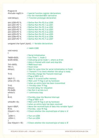 RESEARCH DESIGN LABS | VOLUME 1, ISSUE 1 WWW.RESEARCHDESIGNLAB.COM
Program 8:
#include<reg52.h>
void delay();
sbit LED0=P2^0;
sbit LED1=P2^1;
sbit LED2=P2^2;
sbit LED3=P2^3;
sbit LED4=P2^4;
sbit LED5=P2^5;
sbit LED6=P2^6;
sbit LED7=P2^7;
unsigned char byte1,byte2;
void main()
{
TMOD=0X20;
SCON=0X50;
TH1=0XFD;
TR1=1;
delay();
TI=0;
SBUF='S';
while (TI==0);
TI=0;
delay();
P2=0x00;
while(1)
{
RI=0;
while(RI==0);
byte1=SBUF;
RI=0;
if(byte1=='A')
{
LED0=1;
LED4=1;
}
else if(byte1=='B')
//special function register declarations
//for the intended 8051 derivative
// Function prototype declaration
//Define Port Pin P2.0 as LED0
//Define Port Pin P2.1 as LED1
//Define Port Pin P2.2 as LED2
//Define Port Pin P2.3 as LED3
//Define Port Pin P2.4 as LED4
//Define Port Pin P2.5 as LED5
//Define Port Pin P2.6 as LED6
//Define Port Pin P2.7 as LED7
// Variable declarations
// MAIN CODE
//Serial Initialization
//use Timer 1, mode 2
//indicating serial mode 1, where an 8-bit
//data is framed with start and stop bits
//9600 baud rate
//Start timer
//Wait for some time for serial initialization to finish
// Transmit 'S' to check whether the setup is ready
//Forcibly change the Transmit Interrupt
//Flag of 8051 to 0
//Move 'S' to serial buffer memory
//Wait until TI flag is set by hardware
//when an entire byte has been transmitted
// Forcibly clear TI flag
//A small delay for relaxation
//Set Port 2 all bits to 0
// continuous loop
//Forcibly clear the Receive Interrupt
//Flag of 8051 to 0
//Wait until RI flag is set by hardware
//when an entire byte has been received
//Move the received byte of data into variable 'byte1'
//Forcibly clear RI flag
//Check whether the received byte of data is 'A'
//Turn on LED0
//Turn on LED4
//Check whether the received byte of data is 'B'
 