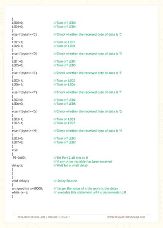 RESEARCH DESIGN LABS | VOLUME 1, ISSUE 1 WWW.RESEARCHDESIGNLAB.COM
{
LED0=0;
LED4=0;
}
else if(byte1=='C')
{
LED1=1;
LED5=1;
}
else if(byte1=='D')
{
LED1=0;
LED5=0;
}
else if(byte1=='E')
{
LED2=1;
LED6=1;
}
else if(byte1=='F')
{
LED2=0;
LED6=0;
}
else if(byte1=='G')
{
LED3=1;
LED7=1;
}
else if(byte1=='H')
LED3=0;
LED7=0;
}
else
{
P2=0x00;
delay();
}
}
}
void delay()
{
unsigned int x=60000;
while (x--);
}
//Turn off LED0
//Turn off LED4
//Check whether the received byte of data is 'C'
//Turn on LED1
//Turn on LED5
//Check whether the received byte of data is 'D'
//Turn off LED1
//Turn off LED5
//Check whether the received byte of data is 'E'
//Turn on LED2
//Turn on LED6
//Check whether the received byte of data is 'F'
//Turn off LED2
//Turn off LED6
//Check whether the received byte of data is 'G'
//Turn on LED3
//Turn on LED7
//Check whether the received byte of data is 'H'
{
//Turn off LED3
//Turn off LED7
//Set Port 2 all bits to 0
//if any other variable has been received
//Wait for a small delay
// Delay Routine
// larger the value of x the more is the delay.
// executes this statement until x decrements to 0
 