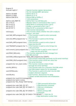 RESEARCH DESIGN LABS | VOLUME 1, ISSUE 1 WWW.RESEARCHDESIGNLAB.COM
Program 9:
#include"reg52.h"
#define CR 0X0D
#define LF 0X0A
#define EOM 0X1A
#define LCD_PORT P2
sbit rs=P3^5;
sbit rw=P3^6;
sbit en=P3^7;
sbit D7=P2^7;
void busy();
void CMD_WRT(unsigned char);
void LCD_WRT(unsigned char *);
void DATA_WRT(unsigned char);
void TRANSMIT(unsigned char *);
void transmit_byte(unsigned char );
void READ_SMS(void);
void SEND_CMD(unsigned char *BASE_ADD,unsigned char COUNT);
void SEND_CRLF(unsigned char);
unsigned char recv_byte (void);
void RX_REPLY();
void ENTER(void);
void DELAY();
unsigned char count12=0,message[50];
unsigned char byte1,k,temp;
unsigned char Test_Text[]="GSM Testing";
unsigned char code CMD_1[]="AT";
unsigned char code CMD_3[]="AT+CMGF=1";
unsigned char code CMD_4[]="AT+CMGD=1";
unsigned char code CMD_9[]="AT+CMGS="7411001407"";
//Special function register declarations
//for the intended 8051 derivative
//Define CR as 13
//Define LF as 10
//Define EOM as CNTRL+Z
// LCD connections
//Define Port 2 as LCD Data pins
//Register Select is connected to Port 3 pin 5
//Read/Write is connected to Port 3 pin 6
//Enable is connected to Port 3 pin 7
//Data Pin D7 is connected to Port 2 pin 7
// Call function declarations
//This Function checks whether the LCD is ready to
//receive next byte
//This Function is used to write commands
//into the LCD
//This Function is used to write Strings
//into the LCD
//This Function is used to write a byte of
//data into the LCD
//This Function is used to write Strings into
//the serial Port
//This Function is used to write a byte of
//data into the serial Port
//This function separates the text message from
//the SMS received
//This function sends GSM commands via the serial interface
//This function writes a 8 bit hex value into
//the serial interface
//This function receives a byte of data
//through the serial interface
//This function waits for a character 'K'(of OK) which
//the GSM modem replies for its commands
//This function is used to hit enter into the GSM
//modem whenever required
//Call Function declarations for delay
// Global variable declaration and initialization
// GSM commands declaration
//GSM Attention command
//GSM text initialization
//command
//Delete previous SMS
//command
//Edit the 10
//digit destination number here
 