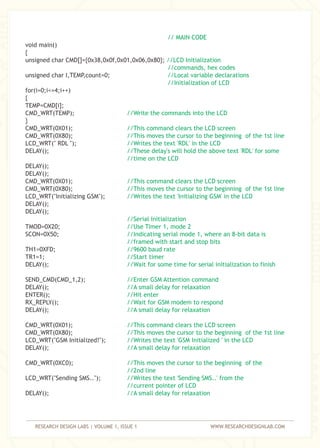 RESEARCH DESIGN LABS | VOLUME 1, ISSUE 1 WWW.RESEARCHDESIGNLAB.COM
void main()
{
unsigned char CMD[]={0x38,0x0f,0x01,0x06,0x80};
unsigned char I,TEMP,count=0;
for(i=0;i<=4;i++)
{
TEMP=CMD[i];
CMD_WRT(TEMP);
}
CMD_WRT(0X01);
CMD_WRT(0X80);
LCD_WRT(" RDL ");
DELAY();
DELAY();
DELAY();
CMD_WRT(0X01);
CMD_WRT(0X80);
LCD_WRT("Initializing GSM");
DELAY();
DELAY();
TMOD=0X20;
SCON=0X50;
TH1=0XFD;
TR1=1;
DELAY();
SEND_CMD(CMD_1,2);
DELAY();
ENTER();
RX_REPLY();
DELAY();
CMD_WRT(0X01);
CMD_WRT(0X80);
LCD_WRT("GSM Initialized!");
DELAY();
CMD_WRT(0XC0);
LCD_WRT("Sending SMS..");
DELAY();
// MAIN CODE
//LCD Initialization
//commands, hex codes
//Local variable declarations
//Initialization of LCD
//Write the commands into the LCD
//This command clears the LCD screen
//This moves the cursor to the beginning of the 1st line
//Writes the text 'RDL' in the LCD
//These delay's will hold the above text 'RDL' for some
//time on the LCD
//This command clears the LCD screen
//This moves the cursor to the beginning of the 1st line
//Writes the text 'Initializing GSM' in the LCD
//Serial Initialization
//Use Timer 1, mode 2
//Indicating serial mode 1, where an 8-bit data is
//framed with start and stop bits
//9600 baud rate
//Start timer
//Wait for some time for serial initialization to finish
//Enter GSM Attention command
//A small delay for relaxation
//Hit enter
//Wait for GSM modem to respond
//A small delay for relaxation
//This command clears the LCD screen
//This moves the cursor to the beginning of the 1st line
//Writes the text 'GSM Initialized ' in the LCD
//A small delay for relaxation
//This moves the cursor to the beginning of the
//2nd line
//Writes the text 'Sending SMS..' from the
//current pointer of LCD
//A small delay for relaxation
 