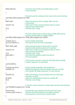 RESEARCH DESIGN LABS | VOLUME 1, ISSUE 1 WWW.RESEARCHDESIGNLAB.COM
SEND_CRLF(LF);
}
void SEND_CRLF(unsigned char CRLF)
{
SBUF=CRLF;
while(TI==0);
TI=0;
}
void SEND_CMD(unsigned char *BASE_ADD,unsigned char COUNT)
{
unsigned char I;
for(I=0;I<COUNT;I++)
{
SBUF=*BASE_ADD;
while(TI==0);
TI=0;
BASE_ADD++;
}
}
void RX_REPLY()
{
unsigned char RX=0;
while(RX!='K')
{
while(RI==0);
RX=SBUF;
RI=0;
}
}
void TRANSMIT(unsigned char *string)
{
while(*string)
transmit_byte(*string++);
}
//Send the value LF(10) to the GSM modem via the
//serial interface
//Function used for sending an 8 bit value to the serial interface
//Move the contents of the variable 'CRLF' into the
//serial buffer
//Wait until TI flag is set by hardware when an entire
//byte has been transmitted
//Forcibly clear TI flag
//Function used to send a string of data at 'BASE_ADD' pointer
//having a string length of variable 'COUNT'
//Local variable declaration
//for loop till the end of the string length
//Move the byte of data to serial buffer currently
//located at the address location of the pointer
//Wait until TI flag is set by hardware when an entire
//byte has been transmitted
//Forcibly clear TI flag
//Increment the address to point the data of
//the next location
//This function waits for a character 'K'(of OK) which the GSM
//modem replies for its commands
//Local variable declaration and initialization
//Breaks this loop only when 'K' has been received, till then
//the variable 'RX' keeps waiting for 'K' to be received
//Wait until RI flag is set by hardware when an entire byte
//has been received
//Move the received byte of data into variable 'RX'
//Forcibly clear RI flag
// Function used to transmit a string of data into the serial interface
//execute the next statement till the end of the string
//Pass the 8 bit data located at the address location
//of the pointer to the function 'transmit_byte'
 