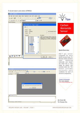RESEARCH DESIGN LABS | VOLUME 1, ISSUE 1 WWW.RESEARCHDESIGNLAB.COM
7) Scroll down and select AT89S52
8) Click OK
9) Choose No.
Tips
Carbon
Monoxide
Sensor
Quick Overview
M Q - 7 g a s s e n s o r
composed by micro
AL2O3 ceramic tube, Tin
Dioxide (SnO2) sensitive
layer , measuring
electrode and heater
are fixed into a crust
made by plastic and
stainless steel net. The
h e a t e r p r o v i d e s
n e c e s s a r y w o r k
conditions for work of
sensitive components.
Code & Schematic
For more details
www.researchdesignlab.com
 
