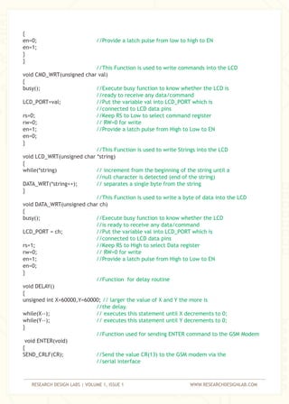 RESEARCH DESIGN LABS | VOLUME 1, ISSUE 1 WWW.RESEARCHDESIGNLAB.COM
{
en=0;
en=1;
}
}
void CMD_WRT(unsigned char val)
{
busy();
LCD_PORT=val;
rs=0;
rw=0;
en=1;
en=0;
}
void LCD_WRT(unsigned char *string)
{
while(*string)
DATA_WRT(*string++);
}
void DATA_WRT(unsigned char ch)
{
busy();
LCD_PORT = ch;
rs=1;
rw=0;
en=1;
en=0;
}
void DELAY()
{
unsigned int X=60000,Y=60000;
while(X--);
while(Y--);
}
void ENTER(void)
{
SEND_CRLF(CR);
//Provide a latch pulse from low to high to EN
//This Function is used to write commands into the LCD
//Execute busy function to know whether the LCD is
//ready to receive any data/command
//Put the variable val into LCD_PORT which is
//connected to LCD data pins
//Keep RS to Low to select command register
// RW=0 for write
//Provide a latch pulse from High to Low to EN
//This Function is used to write Strings into the LCD
// increment from the beginning of the string until a
//null character is detected (end of the string)
// separates a single byte from the string
//This Function is used to write a byte of data into the LCD
//Execute busy function to know whether the LCD
//is ready to receive any data/command
//Put the variable val into LCD_PORT which is
//connected to LCD data pins
//Keep RS to High to select Data register
// RW=0 for write
//Provide a latch pulse from High to Low to EN
//Function for delay routine
// larger the value of X and Y the more is
//the delay.
// executes this statement until X decrements to 0;
// executes this statement until Y decrements to 0;
//Function used for sending ENTER command to the GSM Modem
//Send the value CR(13) to the GSM modem via the
//serial interface
 