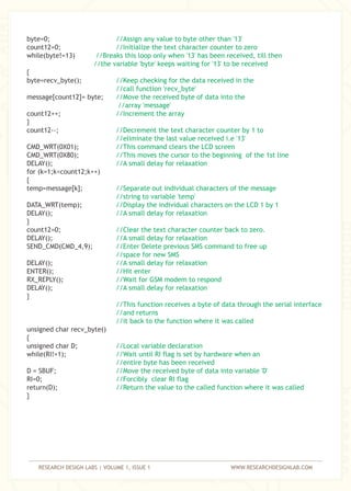 RESEARCH DESIGN LABS | VOLUME 1, ISSUE 1 WWW.RESEARCHDESIGNLAB.COM
byte=0;
count12=0;
while(byte!=13)
{
byte=recv_byte();
message[count12]= byte;
count12++;
}
count12--;
CMD_WRT(0X01);
CMD_WRT(0X80);
DELAY();
for (k=1;k<count12;k++)
{
temp=message[k];
DATA_WRT(temp);
DELAY();
}
count12=0;
DELAY();
SEND_CMD(CMD_4,9);
DELAY();
ENTER();
RX_REPLY();
DELAY();
}
unsigned char recv_byte()
{
unsigned char D;
while(RI!=1);
D = SBUF;
RI=0;
return(D);
}
//Assign any value to byte other than '13'
//Initialize the text character counter to zero
//Breaks this loop only when '13' has been received, till then
//the variable 'byte' keeps waiting for '13' to be received
//Keep checking for the data received in the
//call function 'recv_byte'
//Move the received byte of data into the
//array 'message'
//Increment the array
//Decrement the text character counter by 1 to
//eliminate the last value received i.e '13'
//This command clears the LCD screen
//This moves the cursor to the beginning of the 1st line
//A small delay for relaxation
//Separate out individual characters of the message
//string to variable 'temp'
//Display the individual characters on the LCD 1 by 1
//A small delay for relaxation
//Clear the text character counter back to zero.
//A small delay for relaxation
//Enter Delete previous SMS command to free up
//space for new SMS
//A small delay for relaxation
//Hit enter
//Wait for GSM modem to respond
//A small delay for relaxation
//This function receives a byte of data through the serial interface
//and returns
//it back to the function where it was called
//Local variable declaration
//Wait until RI flag is set by hardware when an
//entire byte has been received
//Move the received byte of data into variable 'D'
//Forcibly clear RI flag
//Return the value to the called function where it was called
 