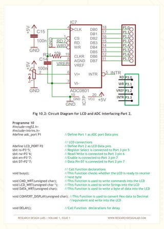 RESEARCH DESIGN LABS | VOLUME 1, ISSUE 1 WWW.RESEARCHDESIGNLAB.COM
Fig 10.2: Circuit Diagram for LCD and ADC interfacing-Part 2.
Programme 10
#include<reg52.h>
#include<intrins.h>
#define adc_port P1
#define LCD_PORT P2
sbit rs=P3^5;
sbit rw=P3^6;
sbit en=P3^7;
sbit D7=P2^7;
void busy();
void CMD_WRT(unsigned char);
void LCD_WRT(unsigned char *);
void DATA_WRT(unsigned char);
void CONVERT_DISPLAY(unsigned char);
void DELAY();
//Define Port 1 as ADC port Data pins
// LCD connections
//Define Port 2 as LCD Data pins
//Register Select is connected to Port 3 pin 5
//Read/Write is connected to Port 3 pin 6
//Enable is connected to Port 3 pin 7
//Data Pin D7 is connected to Port 2 pin 7
// Call function declarations
//This Function checks whether the LCD is ready to receive
//next byte
//This Function is used to write commands into the LCD
//This Function is used to write Strings into the LCD
//This Function is used to write a byte of data into the LCD
//This Function is used to convert Hex data to Decimal
//equivalent and write into the LCD
//Call Function declarations for delay
 