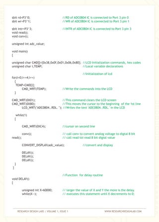 RESEARCH DESIGN LABS | VOLUME 1, ISSUE 1 WWW.RESEARCHDESIGNLAB.COM
sbit rd=P3^0;
sbit wr=P3^1;
sbit intr=P3^3;
void read();
void conv();
unsigned int adc_value;
void main()
{
unsigned char CMD[]={0x38,0x0f,0x01,0x06,0x80};
unsigned char i,TEMP;
for(i=0;i<=4;i++)
{
TEMP=CMD[i];
CMD_WRT(TEMP);
}
CMD_WRT(0X01);
CMD_WRT(0X80);
LCD_WRT("ADC0804..RDL. ");
while(1)
{
CMD_WRT(0XC4);
conv();
read();
CONVERT_DISPLAY(adc_value);
DELAY();
DELAY();
DELAY();
}
}
void DELAY()
{
unsigned int X=60000;
while(X--);
//RD of ADC0804 IC is connected to Port 3 pin 0
//WR of ADC0804 IC is connected to Port 3 pin 1
//INTR of ADC0804 IC is connected to Port 3 pin 3
//LCD Initialization commands, hex codes
//Local variable declarations
//Initialization of lcd
//Write the commands into the LCD
//This command clears the LCD screen
//This moves the cursor to the beginning of the 1st line
//Writes the text 'ADC0804..RDL.' in the LCD
//cursor on second line
// call conv to convert anolog voltage to digtal 8 bit
// call read toi read 8 bit digtal value
//convert and display
//Function for delay routine
// larger the value of X and Y the more is the delay.
// executes this statement until X decrements to 0;
 