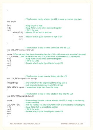RESEARCH DESIGN LABS | VOLUME 1, ISSUE 1 WWW.RESEARCHDESIGNLAB.COM
}
void busy()
{
D7=1;
rs=0;
rw=1;
while(D7!=0)
{
en=0;
en=1;
}
}
void CMD_WRT(unsigned char val)
{
busy();
LCD_PORT=val;
rs=0;
rw=0;
en=1;
en=0;
}
void LCD_WRT(unsigned char *string)
{
while(*string)
DATA_WRT(*string++);
}
void DATA_WRT(unsigned char ch)
{
busy();
LCD_PORT = ch;
rs=1;
rw=0;
en=1;
en=0;
}
//This Function checks whether the LCD is ready to receive next byte
//Keep D7 pin to High
//Keep RS to Low to select command register
// RW=1 for read
//Monitor D7 pin until it gets low
//Provide a latch pulse from low to high to EN
//This Function is used to write commands into the LCD
//Execute busy function to know whether the LCD is ready to receive any data/command
//Put the variable val into LCD_PORT which is connected to LCD data pins
//Keep RS to Low to select command register
// RW=0 for write
//Provide a latch pulse from High to Low to EN
//This Function is used to write Strings into the LCD
//increment from the beginning of the string until a
//null character is detected (end of the string)
// separates a single byte from the string
//This Function is used to write a byte of data into the LCD
//Execute busy function to know whether the LCD is ready to receive any
//data/command
//Put the variable val into LCD_PORT which is connected to LCD data pins
//Keep RS to High to select Data register
// RW=0 for write
//Provide a latch pulse from High to Low to EN
 