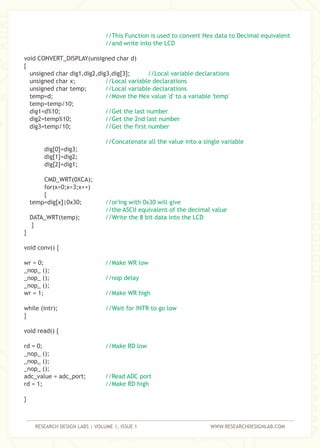 RESEARCH DESIGN LABS | VOLUME 1, ISSUE 1 WWW.RESEARCHDESIGNLAB.COM
//This Function is used to convert Hex data to Decimal equivalent
//and write into the LCD
//Local variable declarations
//Local variable declarations
//Local variable declarations
//Move the Hex value 'd' to a variable 'temp'
//Get the last number
//Get the 2nd last number
//Get the first number
//Concatenate all the value into a single variable
//or'ing with 0x30 will give
//the ASCII equivalent of the decimal value
//Write the 8 bit data into the LCD
//Make WR low
//nop delay
//Make WR high
//Wait for INTR to go low
//Make RD low
//Read ADC port
//Make RD high
void CONVERT_DISPLAY(unsigned char d)
{
unsigned char dig1,dig2,dig3,dig[3];
unsigned char x;
unsigned char temp;
temp=d;
temp=temp/10;
dig1=d%10;
dig2=temp%10;
dig3=temp/10;
dig[0]=dig3;
dig[1]=dig2;
dig[2]=dig1;
CMD_WRT(0XCA);
for(x=0;x<3;x++)
{
temp=dig[x]|0x30;
DATA_WRT(temp);
}
}
void conv() {
wr = 0;
_nop_ ();
_nop_ ();
_nop_ ();
wr = 1;
while (intr);
}
void read() {
rd = 0;
_nop_ ();
_nop_ ();
_nop_ ();
adc_value = adc_port;
rd = 1;
}
 
