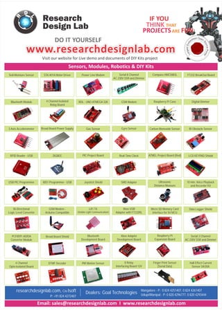 www.researchdesignlab.comwww.researchdesignlab.com
01010101010101010100101010101010101010101010101010101010101010101010101010101010101
01010101010101010100101010101010101010101010101010101010101010101010101010101010101
01010101010101010100101010101010101010101010101010101010101010101010101010101010101
01010101010101010100101010101010101010101010101010101010101010101010101010101010101
01010101010101010100101010101010101010101010101010101010101010101010101010101010101
01010101010101010100101010101010101010101010101010101010101010101010101010101010101
01010101010101010100101010101010101010101010101010101010101010101010101010101010101
01010101010101010100101010101010101010101010101010101010101010101010101010101010101
01010101010101010100101010101010101010101010101010101010101010101010101010101010101
01010101010101010100101010101010101010101010101010101010101010101010101010101010101
01010101010101010100101010101010101010101010101010101010101010101010101010101010101
01010101010101010100101010101010101010101010101010101010101010101010101010101010101
01010101010101010100101010101010101010101010101010101010101010101010101010101010101
01010101010101010100101010101010101010101010101010101010101010101010101010101010101
01010101010101010100101010101010101010101010101010101010101010101010101010101010101
01010101010101010100101010101010101010101010101010101010101010101010101010101010101
01010101010101010100101010101010101010101010101010101010101010101010101010101010101
01010101010101010100101010101010101010101010101010101010101010101010101010101010101
01010101010101010100101010101010101010101010101010101010101010101010101010101010101
01010101010101010100101010101010101010101010101010101010101010101010101010101010101
01010101010101010100101010101010101010101010101010101010101010101010101010101010101
01010101010101010100101010101010101010101010101010101010101010101010101010101010101
01010101010101010100101010101010101010101010101010101010101010101010101010101010101
01010101010101010100101010101010101010101010101010101010101010101010101010101010101
01010101010101010100101010101010101010101010101010101010101010101010101010101010101
01010101010101010100101010101010101010101010101010101010101010101010101010101010101
01010101010101010100101010101010101010101010101010101010101010101010101010101010101
01010101010101010100101010101010101010101010101010101010101010101010101010101010101
01010101010101010100101010101010101010101010101010101010101010101010101010101010101
01010101010101010100101010101010101010101010101010101010101010101010101010101010101
01010101010101010100101010101010101010101010101010101010101010101010101010101010101
01010101010101010100101010101010101010101010101010101010101010101010101010101010101
01010101010101010100101010101010101010101010101010101010101010101010101010101010101
01010101010101010100101010101010101010101010101010101010101010101010101010101010101
01010101010101010100101010101010101010101010101010101010101010101010101010101010101
01010101010101010100101010101010101010101010101010101010101010101010101010101010101
01010101010101010100101010101010101010101010101010101010101010101010101010101010101
01010101010101010100101010101010101010101010101010101010101010101010101010101010101
01010101010101010100101010101010101010101010101010101010101010101010101010101010101
01010101010101010100101010101010101010101010101010101010101010101010101010101010101
01010101010101010100101010101010101010101010101010101010101010101010101010101010101
01010101010101010100101010101010101010101010101010101010101010101010101010101010101
01010101010101010100101010101010101010101010101010101010101010101010101010101010101
01010101010101010100101010101010101010101010101010101010101010101010101010101010101
01010101010101010100101010101010101010101010101010101010101010101010101010101010101
01010101010101010100101010101010101010101010101010101010101010101010101010101010101
01010101010101010100101010101010101010101010101010101010101010101010101010101010101
01010101010101010100101010101010101010101010101010101010101010101010101010101010101
01010101010101010100101010101010101010101010101010101010101010101010101010101010101
01010101010101010100101010101010101010101010101010101010101010101010101010101010101
01010101010101010100101010101010101010101010101010101010101010101010101010101010101
01010101010101010100101010101010101010101010101010101010101010101010101010101010101
01010101010101010100101010101010101010101010101010101010101010101010101010101010101
01010101010101010100101010101010101010101010101010101010101010101010101010101010101
01010101010101010100101010101010101010101010101010101010101010101010101010101010101
Research
Design Lab
DO IT YOURSELF
FUN
IF YOU
THINK THAT
PROJECTSARE
Sensors, Modules, Robotics & DIY Kits
Soil-Moisture Sensor Serial 8 Channel
AC 230V SSR and Dimmer
Power Line Modem
10 min. Voice Playback
and Recorder Kit
Data Logger Shield
Serial 3 Channel
AC 230V SSR and Dimmer
Visit our website for Live demo and documents of DIY Kits project
Digital Dimmer
3 Axis Accelorometer Bread Board Power Supply Gas Sensor Gyro Sensor Carbon Monoxide Sensor IR Obstacle Sensor
PIC Project Board
LiFi TX
(Visible Light Communication)
Real Time Clock
Xbee USB
Adapter with FT232RL
Xbee Adapter
Development Board
4 Channel Isolated
Relay Board
Bluetooth Module
Compass HMC5883LSTA 401A Motor Driver
ZIGBEE
8051 Programmer - USB
GSM Modem -
Arduino Compatible
USB PIC Programmer
PCF8591 AD/DA
Converter Module
ATMEL Project Board (Red)
Ultrasonic
Distance Measure
Micro SD Memory Card
interface for 5V MCU
Raspberry Pi
Expansion Board
Bluetooth
Development Board
Od pe ed nd
S
e
b
ou
m
rc
E
e
ts
P
e
o
gr
rt
a
a
L
l
Bi-Directional
Logic Level Converter
Bread Board Shield
Hall Effect Current
Sensor 5A/20A
8 Relay
Interfacing Board 12V
4 Channel
Opto-Isolated Board
Finger Print Sensor
(Serial Data)
PIR Motion SensorDTMF Decoder
Email: sales@researchdesignlab.com I www.researchdesignlab.com
researchdesignlab.com, C/o Isoft
P: +91 824 4272407
Dealers: Goal Technologies
Mangalore - P: 0 824 4251407, 0 824 4261407
Udupi/Manipal - P: 0 820 4296777, 0 820 4293444
FT232 BreakOut Board
RDL - UNO ATMEGA 328 GSM Modem Raspberry Pi Case
RFID Reader - USB LCD KEYPAD Shield
Joystick Shield SMD Adapter
 