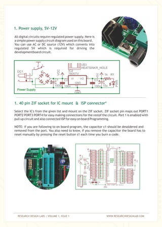 RESEARCH DESIGN LABS | VOLUME 1, ISSUE 1 WWW.RESEARCHDESIGNLAB.COM
All digital circuits require regulated power supply. Here is
a simple power supply circuit diagram used on this board.
You can use AC or DC source (12V) which converts into
regulated 5V which is required for driving the
developmentboard circuit.
Select the IC's from the given list and mount on the ZIF socket. ZIF socket pin maps out PORT1
PORT2 PORT3 PORT4 for easy making connections for the restof the circuit. Port 1 is enabled with
pull up circuit and also connected ISP for easy on board Programming.
1. Power supply, 5V-12V
1. 40 pin ZIF socket for IC mount & ISP connector*
NOTE: if you are following to on board program, the capacitor c1 should be desoldered and
removed from the port. You also need to know, if you remove the capacitor the board has to
reset manually by pressing the reset button s1 each time you burn a code.
 
