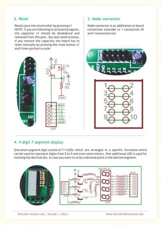 RESEARCH DESIGN LABS | VOLUME 1, ISSUE 1 WWW.RESEARCHDESIGNLAB.COM
Resets your microcontroller by pressing s1
NOTE: if you are following to on board program,
the capacitor c1 should be desoldered and
removed from the port. You also need to know,
if you remove the capacitor the board has to
reset manually by pressing the reset button s1
each time you burn a code.
2. Reset
Node connector is an additional on board
connection extender or 1 connection IN
and 1 connection out
3. Node connector
One seven segment digit consist of 7+1 LEDs which are arranged in a specific formation which
can be used to represent digits from 0 to 9 and even some letters. One additional LED is used for
marking the decimal dot, in case you want to write a decimal point in the desired segment.
4. 4 digit 7 segment display
 