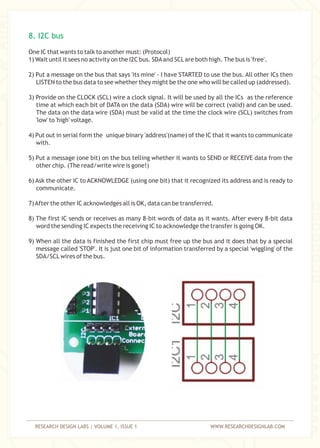 RESEARCH DESIGN LABS | VOLUME 1, ISSUE 1 WWW.RESEARCHDESIGNLAB.COM
One IC that wants to talk to another must: (Protocol)
1) Wait until it sees no activity on the I2C bus. SDAand SCLare both high. The bus is 'free'.
2) Put a message on the bus that says 'its mine' - I have STARTED to use the bus. All other ICs then
LISTEN to the bus data to see whether they might be the one who will be called up (addressed).
3) Provide on the CLOCK (SCL) wire a clock signal. It will be used by all the ICs as the reference
time at which each bit of DATA on the data (SDA) wire will be correct (valid) and can be used.
The data on the data wire (SDA) must be valid at the time the clock wire (SCL) switches from
'low' to 'high' voltage.
4) Put out in serial form the unique binary 'address'(name) of the IC that it wants to communicate
with.
5) Put a message (one bit) on the bus telling whether it wants to SEND or RECEIVE data from the
other chip. (The read/write wire is gone!)
6) Ask the other IC to ACKNOWLEDGE (using one bit) that it recognized its address and is ready to
communicate.
7)After the other IC acknowledges all is OK, data can be transferred.
8) The first IC sends or receives as many 8-bit words of data as it wants. After every 8-bit data
word the sending IC expects the receiving IC to acknowledge the transfer is going OK.
9) When all the data is finished the first chip must free up the bus and it does that by a special
message called 'STOP'. It is just one bit of information transferred by a special 'wiggling' of the
SDA/SCLwires of the bus.
8. I2C bus
 