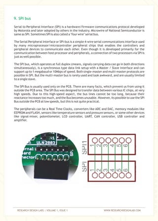 RESEARCH DESIGN LABS | VOLUME 1, ISSUE 1 WWW.RESEARCHDESIGNLAB.COM
Serial to Peripheral Interface (SPI) is a hardware/firmware communications protocol developed
by Motorola and later adopted by others in the industry. Microwire of National Semiconductor is
same as SPI. Sometimes SPI is also called a "four wire" serial bus.
The Serial Peripheral Interface or SPI-bus is a simple 4-wire serial communications interface used
by many microprocessor/microcontroller peripheral chips that enables the controllers and
peripheral devices to communicate each other. Even though it is developed primarily for the
communication between host processor and peripherals, a connection of two processors via SPI is
just as well possible.
The SPI bus, which operates at full duplex (means, signals carrying data can go in both directions
simultaneously), is a synchronous type data link setup with a Master / Slave interface and can
support up to 1 megabaud or 10Mbps of speed. Both single-master and multi-master protocols are
possible in SPI. But the multi-master bus is rarely used and look awkward, and are usually limited
to a single slave.
The SPI Bus is usually used only on the PCB. There are many facts, which prevent us from using it
outside the PCB area. The SPI Bus was designed to transfer data between various IC chips, at very
high speeds. Due to this high-speed aspect, the bus lines cannot be too long, because their
reactance increases too much, and the Bus becomes unusable. However, its possible to use the SPI
Bus outside the PCB at low speeds, but this is not quite practical.
The peripherals can be a Real Time Clocks, converters like ADC and DAC, memory modules like
EEPROM and FLASH, sensors like temperature sensors and pressure sensors, or some other devices
like signal-mixer, potentiometer, LCD controller, UART, CAN controller, USB controller and
amplifier.
9. SPI bus
 