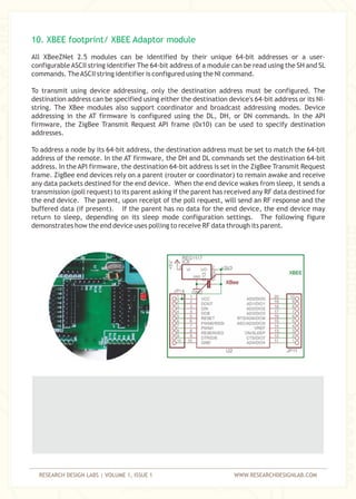 RESEARCH DESIGN LABS | VOLUME 1, ISSUE 1 WWW.RESEARCHDESIGNLAB.COM
All XBeeZNet 2.5 modules can be identified by their unique 64-bit addresses or a user-
configurableASCII string identifier The 64-bit address of a module can be read using the SH and SL
commands. TheASCII string identifier is configured using the NI command.
To transmit using device addressing, only the destination address must be configured. The
destination address can be specified using either the destination device's 64-bit address or its NI-
string. The XBee modules also support coordinator and broadcast addressing modes. Device
addressing in the AT firmware is configured using the DL, DH, or DN commands. In the API
firmware, the ZigBee Transmit Request API frame (0x10) can be used to specify destination
addresses.
To address a node by its 64-bit address, the destination address must be set to match the 64-bit
address of the remote. In the AT firmware, the DH and DL commands set the destination 64-bit
address. In the API firmware, the destination 64-bit address is set in the ZigBee Transmit Request
frame. ZigBee end devices rely on a parent (router or coordinator) to remain awake and receive
any data packets destined for the end device. When the end device wakes from sleep, it sends a
transmission (poll request) to its parent asking if the parent has received any RF data destined for
the end device. The parent, upon receipt of the poll request, will send an RF response and the
buffered data (if present). If the parent has no data for the end device, the end device may
return to sleep, depending on its sleep mode configuration settings. The following figure
demonstrates how the end device uses polling to receive RF data through its parent.
10. XBEE footprint/ XBEE Adaptor module
 