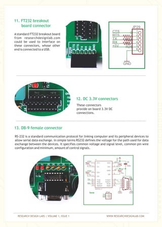RESEARCH DESIGN LABS | VOLUME 1, ISSUE 1 WWW.RESEARCHDESIGNLAB.COM
These connectors
provide on board 3.3V DC
connections.
A standard FT232 breakout board
from researchdesignlab.com
could be used to interface on
these connectors, whose other
end is connected to a USB.
RS-232 is a standard communication protocol for linking computer and its peripheral devices to
allow serial data exchange. In simple terms RS232 defines the voltage for the path used for data
exchange between the devices. It specifies common voltage and signal level, common pin wire
configuration and minimum, amount of control signals.
13. DB-9 female connector
11. FT232 breakout
board connector
12. DC 3.3V connectors
 