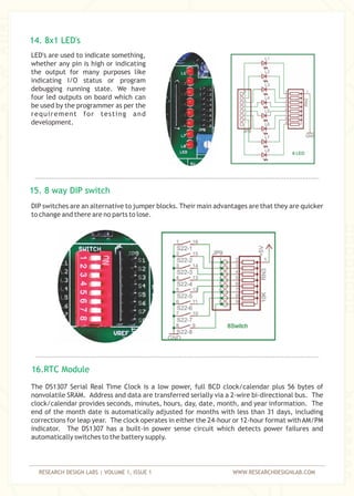 RESEARCH DESIGN LABS | VOLUME 1, ISSUE 1 WWW.RESEARCHDESIGNLAB.COM
LED's are used to indicate something,
whether any pin is high or indicating
the output for many purposes like
indicating I/O status or program
debugging running state. We have
four led outputs on board which can
be used by the programmer as per the
requirement for testing and
development.
DIP switches are an alternative to jumper blocks. Their main advantages are that they are quicker
to change and there are no parts to lose.
14. 8x1 LED's
15. 8 way DIP switch
The DS1307 Serial Real Time Clock is a low power, full BCD clock/calendar plus 56 bytes of
nonvolatile SRAM. Address and data are transferred serially via a 2-wire bi-directional bus. The
clock/calendar provides seconds, minutes, hours, day, date, month, and year information. The
end of the month date is automatically adjusted for months with less than 31 days, including
corrections for leap year. The clock operates in either the 24-hour or 12-hour format withAM/PM
indicator. The DS1307 has a built-in power sense circuit which detects power failures and
automatically switches to the battery supply.
16.RTC Module
 